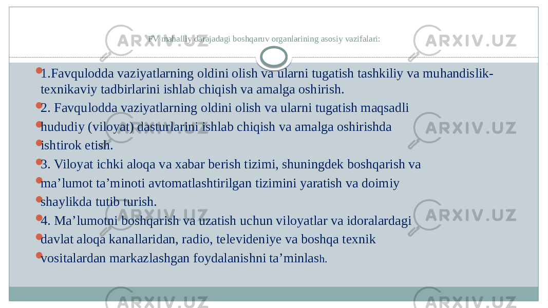 FV mahalliy darajadagi boshqaruv organlarining asosiy vazifalari:  1.Favqulodda vaziyatlarning oldini olish va ularni tugatish tashkiliy va muhandislik- texnikaviy tadbirlarini ishlab chiqish va amalga oshirish.  2. Favqulodda vaziyatlarning oldini olish va ularni tugatish maqsadli  hududiy (viloyat) dasturlarini ishlab chiqish va amalga oshirishda  ishtirok etish.  3. Viloyat ichki aloqa va xabar berish tizimi, shuningdek boshqarish va  ma’lumot ta’minoti avtomatlashtirilgan tizimini yaratish va doimiy  shaylikda tutib turish.  4. Ma’lumotni boshqarish va uzatish uchun viloyatlar va idoralardagi  davlat aloqa kanallaridan, radio, televideniye va boshqa texnik  vositalardan markazlashgan foydalanishni ta’minlas h. 