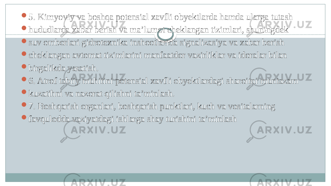  5. Kimyoviy va boshqa potensial xavfli obyektlarda hamda ularga tutash  hududlarda xabar berish va ma’lumot cheklangan tizimlari, shuningdek  suv omborlari gidrotexnika inshootlarida signalizasiya va xabar berish  cheklangan avtomat tizimlarini manfaatdor vazirliklar va idoralar bilan  birgalikda yaratish.  6. Atrof tabiiy muhitini potensial xavfli obyektlardagi sharoitni muntazam  kuzatihni va nazorat qilishni ta’minlash.  7. Boshqarish organlari, boshqarish punktlari, kuch va vositalarning  favqulodda vaziyatdagi ishlarga shay turishini ta’minlash 