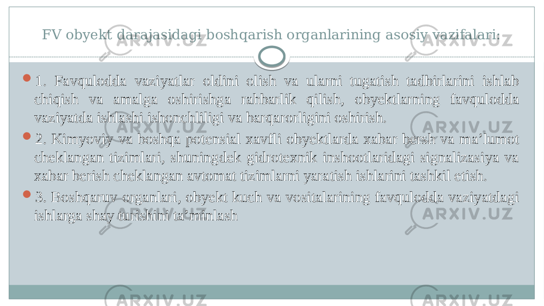 FV obyekt darajasidagi boshqarish organlarining asosiy vazifalari:  1. Favqulodda vaziyatlar oldini olish va ularni tugatish tadbirlarini ishlab chiqish va amalga oshirishga rahbarlik qilish, obyektlarning favqulodda vaziyatda ishlashi ishonchliligi va barqarorligini oshirish.  2. Kimyoviy va boshqa potensial xavfli obyektlarda xabar bersh va ma’lumot cheklangan tizimlari, shuningdek gidrotexnik inshootlaridagi signalizasiya va xabar berish cheklangan avtomat tizimlarni yaratish ishlarini tashkil etish.  3. Boshqaruv organlari, obyekt kuch va vositalarining favqulodda vaziyatdagi ishlarga shay turishini ta’minlash 