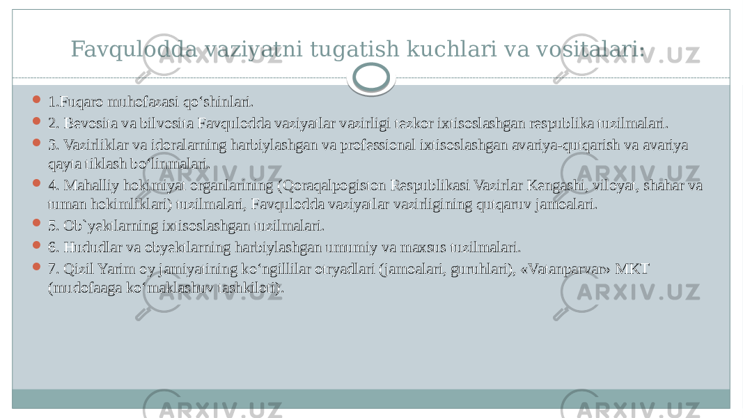 Favqulodda vaziyatni tugatish kuchlari va vositalari:  1.Fuqaro muhofazasi qo‘shinlari.  2. Bevosita va bilvosita Favqulodda vaziyatlar vazirligi tezkor ixtisoslashgan respublika tuzilmalari.  3. Vazirliklar va idoralarning harbiylashgan va professional ixtisoslashgan avariya-qutqarish va avariya qayta tiklash bo‘linmalari.  4. Mahalliy hokimiyat organlarining (Qoraqalpogiston Respublikasi Vazirlar Kengashi, viloyat, shahar va tuman hokimliklari) tuzilmalari, Favqulodda vaziyatlar vazirligining qutqaruv jamoalari.  5. Ob`yektlarning ixtisoslashgan tuzilmalari.  6. Hududlar va obyektlarning harbiylashgan umumiy va maxsus tuzilmalari.  7. Qizil Yarim oy jamiyatining ko‘ngillilar otryadlari (jamoalari, guruhlari), «Vatanparvar» MKT (mudofaaga ko‘maklashuv tashkiloti). 