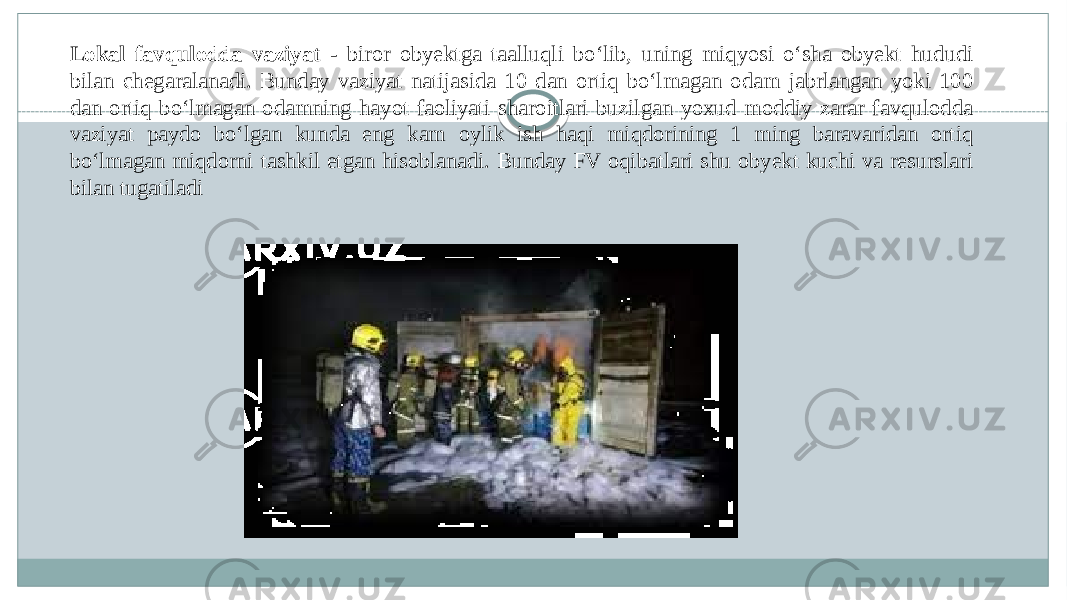 Lokal favqulodda vaziyat - biror obyektga taalluqli boʻlib, uning miqyosi oʻsha obyekt hududi bilan chegaralanadi. Bunday vaziyat natijasida 10 dan ortiq boʻlmagan odam jabrlangan yoki 100 dan ortiq boʻlmagan odamning hayot faoliyati sharoitlari buzilgan yoxud moddiy zarar favqulodda vaziyat paydo boʻlgan kunda eng kam oylik ish haqi miqdorining 1 ming baravaridan ortiq boʻlmagan miqdorni tashkil etgan hisoblanadi. Bunday FV oqibatlari shu obyekt kuchi va resurslari bilan tugatiladi 