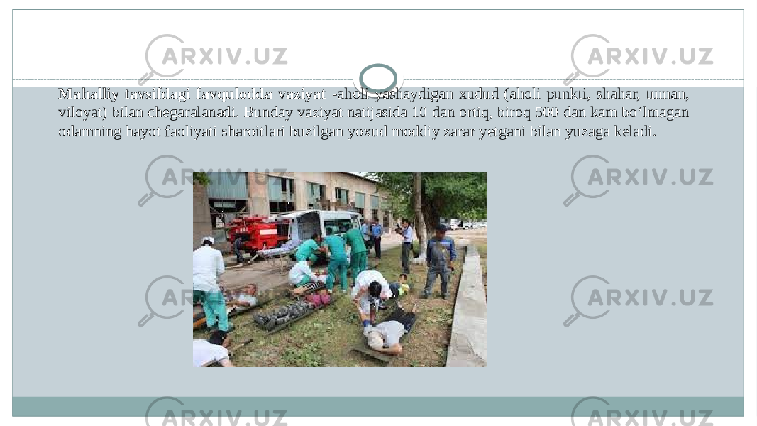 Mahalliy tavsifdagi favqulodda vaziyat -aholi yashaydigan xudud (aholi punkti, shahar, tuman, viloyat) bilan chegaralanadi. Bunday vaziyat natijasida 10 dan ortiq, biroq 500 dan kam boʻlmagan odamning hayot faoliyati sharoitlari buzilgan yoxud moddiy zarar yetgani bilan yuzaga keladi. 