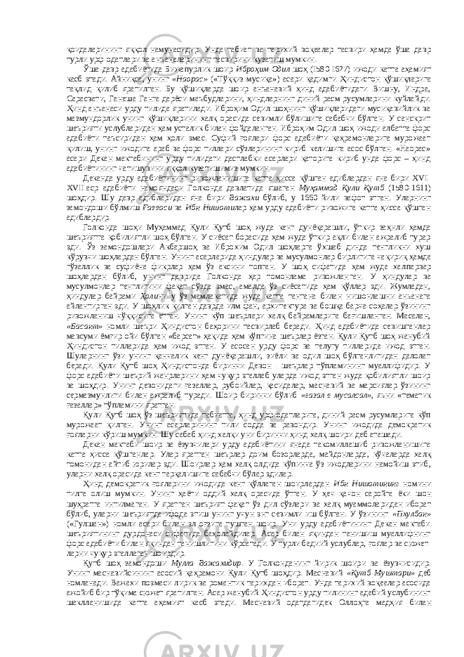 қоидалари нинг яққол намунасидир. Унда табиат ва тарихий воқеалар тасвири ҳамда ўша давр турли урф-одатлари ва анъаналарининг тасвирини кузатиш мумкин. Ўша давр адабиётида Бижапурлик шоир Иброҳим Одил шоҳ (I580-I627) ижоди катта аҳамият касб этади. Айниқса , унинг «Наорас» («Тўққиз мусиқа») асари қадим ги Ҳиндистон қўшиқларига тақлид қилиб яратилган. Бу қўшиқларда шоир анъанавий ҳинд адабиётидаги Вишну, Индра, Сарасвати, Ганеша Ганга дарёси маъбудларини, ҳиндларнинг диний расм-русумларини куйлай ди. Ҳ инд анъанаси урду тилида яратилади. Иброҳим Одил шоҳнинг қўшиқларидаги мусиқавийлик ва мазмундорлик унинг қўшиқларини халқ орасида севимли бўлишига сабабчи бўлган. У санскрит шеърияти услубларидан ҳам усталик билан фойдаланган. Иброҳим Одил шоҳ ижоди албатта форс адабиёти таъсиридан ҳам ҳоли эмас. Суфий ғоялари форс адабиёти қаҳрамонларига мурожаат қилиш, унинг ижодига араб ва форс тиллари сўзларининг кириб келишига асос бўлган. «Наорас» асари Декан мактабининг урду тилидаги дастлабки асарлари қаторига кириб унда форс – ҳинд адабиётининг чатишуви ни яққол кузатиш и миз мумкин. Деканда урду адабиётининг ривожланишига катта ҳисса қўшган адиблардан яна бири XVI- ХVII   аср адабиёти намояндаси Голконда давлатида яшаган Муҳаммад Қули Қутб (1580-1611) шоҳдир. Шу давр адибларидан яна бир и Важахи бўлиб , у 1660 йили вафот этган. Уларнинг замондоши бўлмиш Ғ аввоси ва Ибн Нишоти лар ҳам урду адабиёти ривожига катта ҳисса қўшган адиблардир. Голконда шоҳи Муҳаммад Қули Қутб шоҳ жуда кенг дунёқарашли, ўткир заҳнли ҳамда шеъриятга қобилиятли шоҳ бўлган. У сиёсат борасида ҳам жуда ўткир ақли билан ажралиб турар эди. Ўз замондошлари Акбаршоҳ ва Иброхим Одил шоҳларга ўхшаб динда тенгликни хуш кўрувчи шоҳлардан бўлган. Унинг асарларида ҳинд улар ва мусулмон лар бирлигига чақириқ ҳамда гўзаллик ва суфиёна фикрлар ҳам ўз аксини топган. У шоҳ сифатида ҳам жуда хал парвар шоҳлардан бўлиб, унинг даврида Голконда ҳар томонлама ривожлан ган. У ҳиндулар ва мусулмонлар тенглигини фақат сўзда эмас, амалда ўз сиёсатида ҳам қўллар эди. Жумладан, ҳиндулар байрами Ҳоли ни у ўз мамлакатида жуда катта тантана билан нишонлашни аньанага айлантирган эди. У шоҳлик қилган даврда илм фан, архитектура ва бошқа барча соҳалар ўзининг ривожланиш чўққисига етган. Унинг кўп шеърлари халқ байрамларига бағишланган. Масалан, «Басант» номли шеъри Ҳиндистон баҳорини тасвирлаб беради. Ҳинд адабиётида севишганлар мавсуми ёмғир ойи бўлган «барсат» ҳақида ҳам кўпгина шеърлар ёзган. Қули Қутб шоҳ жанубий Ҳиндистон тилларида ҳам ижод этган. У асосан урду форс ва телугу тилларида ижод этган. Шуларнинг ўзи унинг қанчалик кенг дунёқарашли, зиёли ва одил шоҳ бўлганлигидан далолат беради. Қули Қутб шоҳ Ҳиндистонда биринчи Девон - шеърлар тўпламининг муаллифидир. У форс адабиёти шеърий жанрларини ҳам чуқур эгаллаб уларда ижод этган жуда қобилиятли шоир ва шоҳдир. Унинг девонидаги ғазаллар, рубоийлар, қасидалар, маснавий ва марсиялар ўзининг сермазмунлиги билан ажралиб туради. Шоир биринчи бўлиб «ғазал-е мусалсал», яьни «тематик ғазаллар» тўпламини яратган. Қули Қутб шоҳ ўз шеъриятида табиатга, ҳинд урф-одатларига, диний расм-русумларига кўп мурожаат қилган. Унинг асарларининг тили содда ва равондир. Унинг ижодида демократик ғояларни кўриш мумкин. Шу сабаб ҳинд халқи уни биринчи ҳинд халқ шоири деб аташади. Декан мактаби шоир ва ёзувчилари урду адабиётини янада такомиллашиб ривожланишига катта ҳисса қўш ган лар. Улар яратган шеърлар доим бозорларда, майдонларда, кўчаларда халқ томонидан айтиб юрилар эди. Шоирлар ҳам халқ олдида кўпинча ўз ижодларини намойиш этиб , у ларни халқ орасида кенг тарқалишига сабабчи бўлар эдилар. Ҳ инд демократик ғояларини ижодида кенг қўллаган шоирлардан Ибн Нишотининг номини тилга олиш мумкин. Унинг ҳаёти оддий халқ орасида ўтган. У ҳеч қачон саройга ёки шон шуҳратга интилмаган. У яратган шеърият фақат ўз дил сўзлари ва халқ муаммолари дан иборат бўлиб, уларни шеъриятда ифода этиш унинг учун энг севимли иш бўлган. У ўзининг «Пхулбан» («Гулшан») номли асари билан эл оғзига тушган шоир. Уни урду адабиётининг Декан мактаби шеъриятининг дурдонаси сифатида баҳолайдилар. Асар билан яқиндан танишиш муаллифнинг форс адабиёти билан яқиндан танишлигини кўрсатади. У турли бадиий услублар, ғоялар ва сюжет - ларни чуқур эгаллаган шоирдир. Қутб шоҳ замондоши Мулла Важахидир . У Голконданинг йирик шоир и ва ёзувчисидир. Унинг масна вийсининг асосий қаҳрамони Қули Қутб шоҳдир. Маснавий «Қутб Муштари» деб номланади. Важахи поэмаси лирик ва романтик тарих дан иборат . Унда тарихий воқеалар асосида ажойиб бир тўқима сюжет яратил ган. Асар жанубий Ҳиндистон урду тилининг адабий услубининг шаклланишида катта аҳамият касб этади. Маснави й одатдагидек Оллоҳг а мадҳия билан 