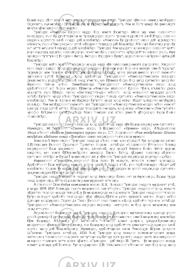 бошланади, сўнг асосий матн авадхи тилида давом этади. Тулсидас кўпинча илмлар маъбудаси Сарасвати, ақл маъбуди Ганеша, Шива ва Парвати мабуд ларига, Рам ва Сита ҳамда Хануманларга мақтов қўшиқ ларини бағишлаган. Тулсидас «Рамаяна» асарини худди бир кемага ўхшатади. Мана шу кема инсониятни сансарадан, яъни бу дунё ташвиш ва гуноҳларидан нариги гуноҳсиз дунёсига олиб ўт ади, инсон ни озодлик қирғоғига олиб чиқади деб ҳисоблайди. «Рамаяна» бу дунёнинг илони деб қаралади ган «Калюг», яъни «Темир аср»ни ютиб юборувчи товусдир деб баҳолайди Айниқса бхактлар учун бу энг катта маънавий озуқадир деб ҳисоблайди. Тулсидас Рам ҳақидаги ҳикояларни инсоният ҳаёти учун оқар сув, адашган инсонлар учун нажот манбаи, инсониятни куйдираётган оловни (яъни, ёвуз кучларни тугатувчи) ўчирувчи ёмғир, ёмғирни ёғдирувчи булут, қоронғиликни ҳайдовчи қуёш деб баҳолайди. Тулсидас ҳаёти ва унинг асарлари ҳақида жуда кўп изланишлар амалга оширилган. Уларнинг сони юздан ошади. Ҳиндистонда унинг ижодини ўрганиш учун бир неча махсус илмий тадқиқот гуруҳлари ҳам ташкил этилган. Тулсидас даври биздан қанча узоқлашмасин унинг аҳамияти шунчалик ортиб бормоқда. Ҳинд адабиётида Тулсидаснинг «Рамачаритаманаса» асаридан руҳланмаган, ундан таъсирланиб ижод этмаган, ҳеч бўлмаса бирон бир шеър яратмаган шоир ёки ёзувчини топиш қийин. Оммабопликда Тулсидаснинг «Рамачарит ма наса» асари ҳинд адабиётининг энг йирик мероси бўлмиш «Рамаяна» эпосининг ўрнини тўлиқ эгаллаган десак ҳақиқатга яқин бўлади. Чунки «Бхагавадгита»дан кейинги ҳинд халқининг муқаддас диний китоби бугунги кунда айнан Тулсидаснинг авадхи тилида яратилган «Рамачаритаманаса» асари ҳисобланади. Рам ва Кришна маъбудлари бугунги кунда ҳинд халқи ибодат қиладиган маъбудлар саналади. Рам маъбудининг аҳамияти эса Тулсидаснинг «Рамачаритаманаса»сидан кейин жамият орасида янада ортиб кетган. Юқорида таъкидлаганимиздек, ҳинд халқи «Рамнавми» (Рам туғилган куни)ни байрамини октябрь ойида Раван тимсоли акс этган рамзий қўғирчоқни ёқиш билан нишонлайди.. Тулсидас асарининг сюжети асосида ҳинд адабиётида жуда кўп бошқа асарлар ҳам яратилган. Жумладан, М.   Гуптанинг «Сакет» асари, Б.   Шарманинг «Урмила» асари, Айодхьясинха Упадхьяйнинг «Вайдехи ўрмонлари га сургун» асари, С.Т.   Нираланинг «Рам маъбудининг Шакти маъбудига ибодати» ҳамда «Тулсидас» номли асарларини тилга олиш мумкин. Замонавий ёзувчиларни Тулсидас ижодида айнан нима қизиқтиради? Рус ҳиндшунос олими Е.П.Челышев ўзининг Сурьякант Трипатхи Нирала китобида: «Нирала нинг ўттизинчи йиллар асарларининг бош қаҳрамони - кучли, олижаноб, ҳар қандай ёвузлик билан ёлғиз кураша оладиган, ҳеч кимга бўйсунма йдиган шахсдир. Ёзувчи ботир, қўрқ м ас инсонлар образини яратишни истайди ва бундай қаҳмонларни эса у кў п инча Тулсидас асарларида учратади – дейди. Нирала нинг «Тулсидас» асарининг бош ғояси ўз халқига, ватанига хизмат қилишдир. Адабиётнинг бош вазифаси жамият онгига ижобий таъсир этиб , уни тар биялаш дан иборат деб ҳисоблаган Нирала ўз асарларида замондошларини Тулсидасдек ва унинг асарларида яратилган қаҳрамонлардек бўлишга даъват этади. Тулсидас ижодий меросига на фақат ҳинд ёзувчилари балки чет эл ёзувчилари, бошқа турда ижод қилувчилар, хатто социологлар ҳам мурожаат этганлар. Англиянинг Ост-Индия компанияси вакили Х.Х.   Виль сон Тулсидас ижодига мурожаат этиб , у ҳақда 1828 - 1832 йилларда иккита мақоласини чоп эттирган. Тулсидас ижодининг ҳинд халқига кўрсатган таъсири ҳақида гапириб , у ўз мақолаларида «ҳинд халқига Тулсидас ижодининг таъсири бутун санскрит адабиёти таъсиридан кўра кўпроқ бўлган» деган хулосага кел ган . Ундан кейин француз ҳиндшуноси Гарсен де Тасси ўзининг икки томлик «Ҳинд адабиёти тарихи» китобида Тулсидаснинг «Рамачаритаманаса» асаридан парчалар келтирган ва бир қанча мақолалар ҳам нашр эттирган. Асримизнинг бошларига келиб Тулсидас ижодини ўрганувчи мутахассислар орасида унинг диний-фалсафий дунёқараши борасида турли баҳсларга бағишланган илмий мақолалар ҳам пайдо бўла бошлади. Айримлар уни кастачилик тизим ини ҳимоя қилувчи, феодал-брахманлар манфаатини к ўз ловчи шоир десалар, яна бошқалар ҳинд адабиётига демократик фикрларни олиб кирган шоир деб баҳолайдилар. Жумладан, адабиётшунос олим Рамчандра Шукла фикрича («Госвами Тулсидас» китобида, 1933 йил) Тулсидас ҳинд халқини жипслаштиришга ҳамда кастачи лик тизим ининг инқирозга юз тутиши оқибатида ерга урилган юқори каста вакилларининг мавқеини тиклашга катта ҳисса қўшган. «Тулсидас - деб ёзади П.   Гупта , - ўз мақсадини халққа хизмат қилишда деб билган». Рус ҳиндшуноси Е.П.   Челышевнинг айтишича: «ҳеч бир ҳинд шоир 