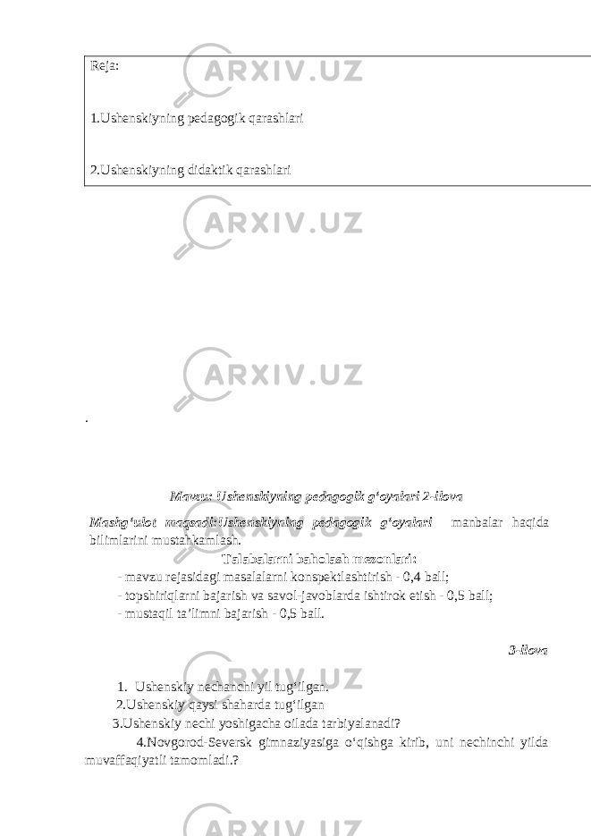 Reja: 1.Ushenskiyning pedagogik qarashlari 2.Ushenskiyning didaktik qarashlari . Mavzu: Ushenskiyning pedagogik gʻoyalari 2-ilova Mashg‘ulot maqsadi:Ushenskiyning pedagogik gʻoyalari manbalar haqida bilimlarini mustahkamlash. Talabalarni baholash mezonlari: - mavzu rejasidagi masalalarni konspektlashtirish - 0,4 ball; - topshiriqlarni bajarish va savol-javoblarda ishtirok etish - 0,5 ball; - mustaqil ta’limni bajarish - 0,5 ball. 3-ilova 1. Ushenskiy nechanchi yil tugʻilgan. 2.Ushenskiy qaysi shaharda tugʻilgan 3.Ushenskiy nechi yoshigacha oilada tarbiyalanadi? 4.Novgorod-Seversk gimnaziyasiga o‘qishga kirib, uni nechinchi yilda muvaffaqiyatli tamomladi.? 