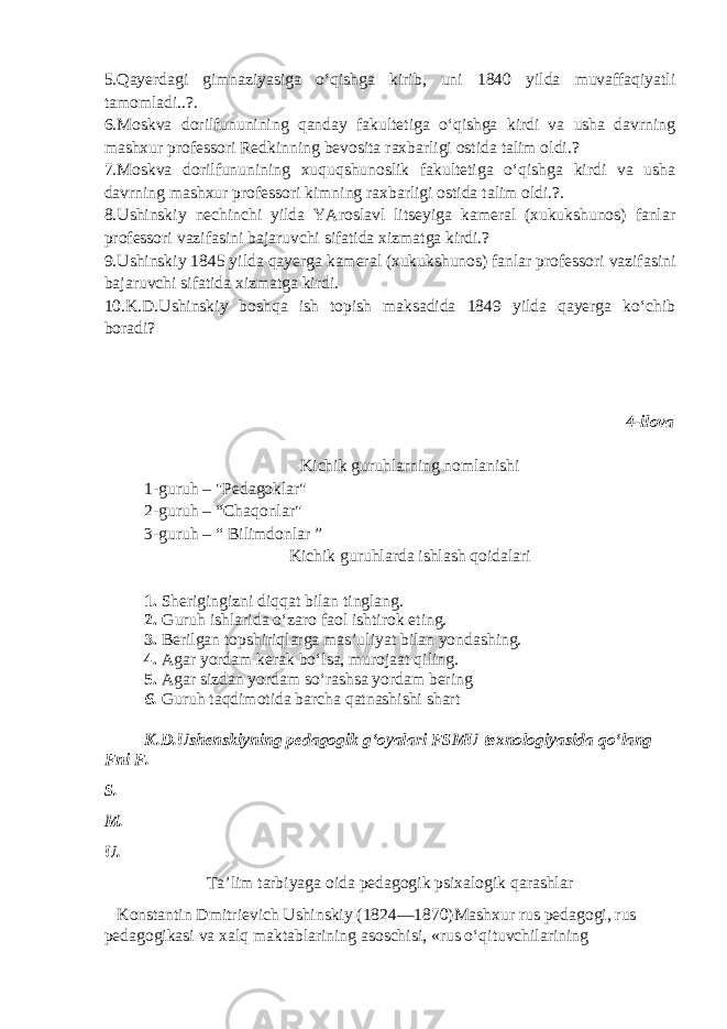 5.Qayerdagi gimnaziyasiga o‘qishga kirib, uni 1840 yilda muvaffaqiyatli tamomladi..?. 6.Moskva dorilfununining qanday fakultetiga o‘qishga kirdi va usha davrning mashxur professori Redkinning bevosita raxbarligi ostida talim oldi.? 7.Moskva dorilfununining xuquqshunoslik fakultetiga o‘qishga kirdi va usha davrning mashxur professori kimning raxbarligi ostida talim oldi.?. 8.Ushinskiy nechinchi yilda YAroslavl litseyiga kameral (xukukshunos) fanlar professori vazifasini bajaruvchi sifatida xizmatga kirdi.? 9.Ushinskiy 1845 yilda qayerga kameral (xukukshunos) fanlar professori vazifasini bajaruvchi sifatida xizmatga kirdi. 10.K.D.Ushinskiy boshqa ish topish maksadida 1849 yilda qayerga ko‘chib boradi? 4-ilova Kichik guruhlarning nomlanishi 1-guruh – &#34;Pedagoklar&#34; 2-guruh – “Chaqonlar&#34; 3-guruh – “ Bilimdonlar ” Kichik guruhlarda ishlash qoidalari 1. Sherigingizni diqqat bilan tinglang. 2. Guruh ishlarida o‘zaro faol ishtirok eting. 3. Berilgan topshiriqlarga mas’uliyat bilan yondashing. 4. Agar yordam kerak bo‘lsa, murojaat qiling. 5. Agar sizdan yordam so‘rashsa yordam bering 6. Guruh taqdimotida barcha qatnashishi shart K.D.Ushenskiyning pedagogik gʻoyalari FSMU texnologiyasida qoʻlang F ni F . S. M. U. Taʼlim tarbiyaga oida pedagogik psixalogik qarashlar Konstantin Dmitrievich Ushinskiy (1824—1870)Mashxur rus pedagogi, rus pedagogikasi va xalq maktablarining asoschisi, «rus o‘qituvchilarining 