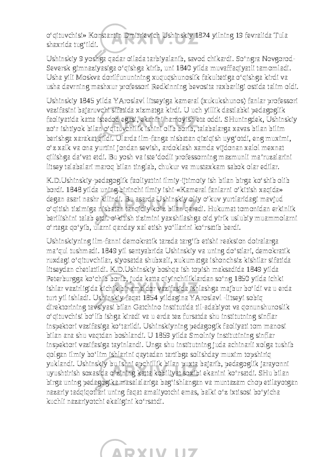 o‘qituvchisi» Konstantin Dmitrievich Ushinskiy 1824 yilning 19 fevralida Tula shaxrida tug‘ildi. Ushinskiy 9 yoshga qadar oilada tarbiyalanib, savod chikardi. So‘ngra Novgorod- Seversk gimnaziyasiga o‘qishga kirib, uni 1840 yilda muvaffaqiyatli tamomladi. Usha yili Moskva dorilfununining xuquqshunoslik fakultetiga o‘qishga kirdi va usha davrning mashxur professori Redkinning bevosita raxbarligi ostida talim oldi. Ushinskiy 1845 yilda YAroslavl litseyiga kameral (xukukshunos) fanlar professori vazifasini bajaruvchi sifatida xizmatga kirdi. U uch yillik dastlabki pedagoglik faoliyatida katta istedod egasi, ekanini namoyish eta oddi. SHuningdek, Ushinskiy zo‘r ishtiyok bilan o‘qituvchilik ishini olib borib, talabalarga xavas bilan bilim berishga xarakat qildi. Ularda ilm-fanga nisbatan qiziqish uyg‘otdi, eng muximi, o‘z xalk va ona yurtini jondan sevish, ardoklash xamda vijdonan xalol mexnat qilishga da’vat etdi. Bu yosh va iste’dodli professorning mazmunli ma’ruzalarini litsey talabalari maroq bilan tinglab, chukur va mustaxkam sabok olar edilar. K.D.Ushinskiy-pedagoglik faoliyatini ilmiy-ijtimoiy ish bilan birga ko‘shib olib bordi. 1848 yilda uning birinchi ilmiy ishi-«Kameral fanlarni o‘kitish xaqida» degan asari nashr kilindi. Bu asarda Ushinskiy oliy o‘kuv yurtlaridagi mavjud o‘qitish tizimiga nisbatan tanqidiy ko‘z bilan qaradi. Hukumat tomonidan erkinlik berilishini talab etdi. o‘kitish tizimini yaxshilashga oid yirik uslubiy muammolarni o‘rtaga qo‘yib, ularni qanday xal etish yo‘llarini ko‘rsatib berdi. Ushinskiyning ilm-fanni demokratik tarzda targ‘ib etishi reaksion doiralarga ma’qul tushmadi. 1849 yil sentyabrida Ushinskiy va uning do‘stlari, demokratik ruxdagi o‘qituvchilar, siyosatda shubxali, xukumatga ishonchsiz kishilar sifatida litseydan chetlatildi. K.D.Ushinskiy boshqa ish topish maksadida 1849 yilda Peterburgga ko‘chib borib, juda katta qiyinchiliklardan so‘ng 1850 yilda ichki ishlar vazirligida kichik bir amaldor vazifasida ishlashga majbur bo‘ldi va u erda turt yil ishladi. Ushinskiy faqat 1854 yildagina YAroslavl -litseyi sobiq direktorining tavsiyasi bilan Gatchino institutida til-adabiyot va qonunshunoslik o‘qituvchisi bo‘lib ishga kiradi va u erda tez fursatda shu institutning sinflar inspektori vazifasiga ko‘tarildi. Ushinskiyning pedagogik faoliyati tom manosi bilan ana shu vaqtdan boshlandi. U 1859 yilda Smolniy institutining sinflar inspektori vazifasiga tayinlandi. Unga shu institutning juda achinarli xolga tushib qolgan ilmiy bo‘lim ishlarini qaytadan tartibga solishday muxim topshiriq yuklandi. Ushinskiy bu ishni epchillik bilan puxta bajarib, pedagoglik jarayonni uyushtirish soxasida o‘zining katta kobiliyat soxibi ekanini ko‘rsatdi. SHu bilan birga uning pedagogika masalalariga bag‘ishlangan va muntazam chop etilayotgan nazariy tadqiqotlari uning faqat amaliyotchi emas, balki o‘z ixtisosi bo‘yicha kuchli nazariyotchi ekaligini ko‘rsatdi. 