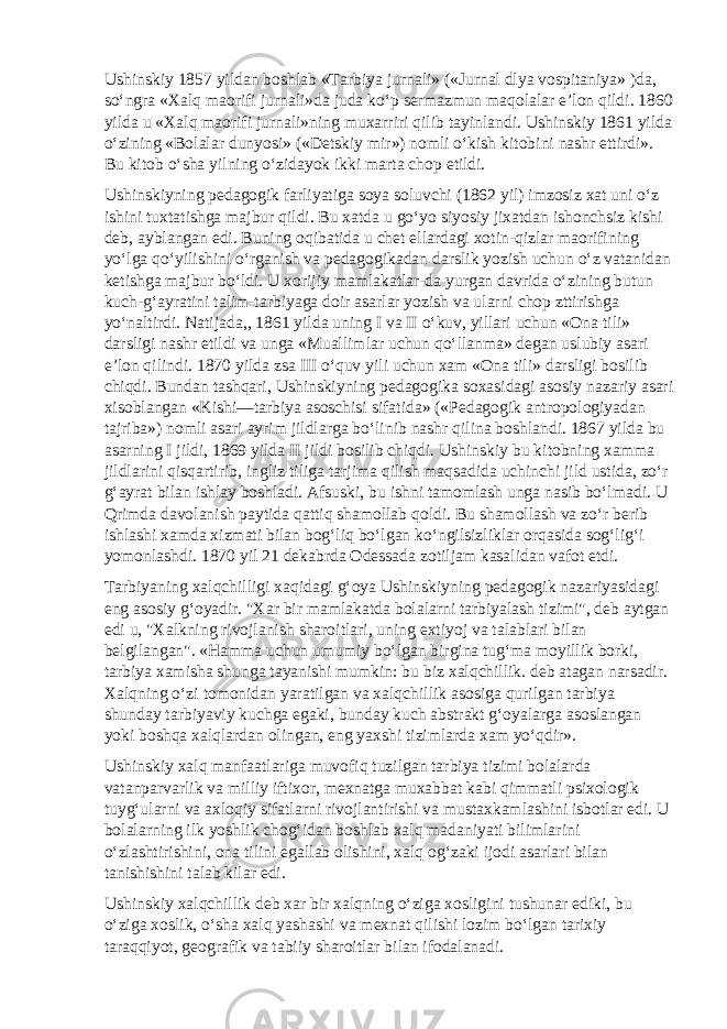 Ushinskiy 1857 yildan boshlab «Tarbiya jurnali» («Jurnal dlya vospitaniya» )da, so‘ngra «Xalq maorifi jurnali»da juda ko‘p sermazmun maqolalar e’lon qildi. 1860 yilda u «Xalq maorifi jurnali»ning muxarriri qilib tayinlandi. Ushinskiy 1861 yilda o‘zining «Bolalar dunyosi» («Detskiy mir») nomli o‘kish kitobini nashr ettirdi». Bu kitob o‘sha yilning o‘zidayok ikki marta chop etildi. Ushinskiyning pedagogik farliyatiga soya soluvchi (1862 yil) imzosiz xat uni o‘z ishini tuxtatishga majbur qildi. Bu xatda u go‘yo siyosiy jixatdan ishonchsiz kishi deb, ayblangan edi. Buning oqibatida u chet ellardagi xotin-qizlar maorifining yo‘lga qo‘yilishini o‘rganish va pedagogikadan darslik yozish uchun o‘z vatanidan ketishga majbur bo‘ldi. U xorijiy mamlakatlar-da yurgan davrida o‘zining butun kuch-g‘ayratini talim-tarbiyaga doir asarlar yozish va ularni chop zttirishga yo‘naltirdi. Natijada,, 1861 yilda uning I va II o‘kuv, yillari uchun «Ona tili» darsligi nashr etildi va unga «Muallimlar uchun qo‘llanma» degan uslubiy asari e’lon qilindi. 1870 yilda zsa III o‘quv yili uchun xam «Ona tili» darsligi bosilib chiqdi. Bundan tashqari, Ushinskiyning pedagogika soxasidagi asosiy nazariy asari xisoblangan «Kishi—tarbiya asoschisi sifatida» («Pedagogik antropologiyadan tajriba») nomli asari ayrim jildlarga bo‘linib nashr qilina boshlandi. 1867 yilda bu asarning I jildi, 1869 yilda II jildi bosilib chiqdi. Ushinskiy bu kitobning xamma jildlarini qisqartirib, ingliz tiliga tarjima qilish maqsadida uchinchi jild ustida, zo‘r g‘ayrat bilan ishlay boshladi. Afsuski, bu ishni tamomlash unga nasib bo‘lmadi. U Qrimda davolanish paytida qattiq shamollab qoldi. Bu shamollash va zo‘r berib ishlashi xamda xizmati bilan bog‘liq bo‘lgan ko‘ngilsizliklar orqasida sog‘lig‘i yomonlashdi. 1870 yil 21 dekabrda Odessada zotiljam kasalidan vafot etdi. Tarbiyaning xalqchilligi xaqidagi g‘oya Ushinskiyning pedagogik nazariyasidagi eng asosiy g‘oyadir. &#34;Xar bir mamlakatda bolalarni tarbiyalash tizimi&#34;, deb aytgan edi u, &#34;Xalkning rivojlanish sharoitlari, uning extiyoj va talablari bilan belgilangan&#34;. «Hamma uchun umumiy bo‘lgan birgina tug‘ma moyillik borki, tarbiya xamisha shunga tayanishi mumkin: bu biz xalqchillik. deb atagan narsadir. Xalqning o‘zi tomonidan yaratilgan va xalqchillik asosiga qurilgan tarbiya shunday tarbiyaviy kuchga egaki, bunday kuch abstrakt g‘oyalarga asoslangan yoki boshqa xalqlardan olingan, eng yaxshi tizimlarda xam yo‘qdir». Ushinskiy xalq manfaatlariga muvofiq tuzilgan tarbiya tizimi bolalarda vatanparvarlik va milliy iftixor, mexnatga muxabbat kabi qimmatli psixologik tuyg‘ularni va axloqiy sifatlarni rivojlantirishi va mustaxkamlashini isbotlar edi. U bolalarning ilk yoshlik chog‘idan boshlab xalq madaniyati bilimlarini o‘zlashtirishini, ona tilini egallab olishini, xalq og‘zaki ijodi asarlari bilan tanishishini talab kilar edi. Ushinskiy xalqchillik deb xar bir xalqning o‘ziga xosligini tushunar ediki, bu o‘ziga xoslik, o‘sha xalq yashashi va mexnat qilishi lozim bo‘lgan tarixiy taraqqiyot, geografik va tabiiy sharoitlar bilan ifodalanadi. 