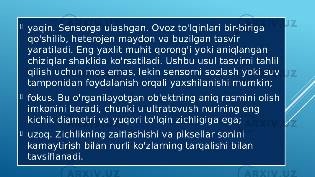  yaqin. Sensorga ulashgan. Ovoz to&#39;lqinlari bir-biriga qo&#39;shilib, heterojen maydon va buzilgan tasvir yaratiladi. Eng yaxlit muhit qorong&#39;i yoki aniqlangan chiziqlar shaklida ko&#39;rsatiladi. Ushbu usul tasvirni tahlil qilish uchun mos emas, lekin sensorni sozlash yoki suv tamponidan foydalanish orqali yaxshilanishi mumkin;  fokus. Bu o&#39;rganilayotgan ob&#39;ektning aniq rasmini olish imkonini beradi, chunki u ultratovush nurining eng kichik diametri va yuqori to&#39;lqin zichligiga ega;  uzoq. Zichlikning zaiflashishi va piksellar sonini kamaytirish bilan nurli ko&#39;zlarning tarqalishi bilan tavsiflanadi. 