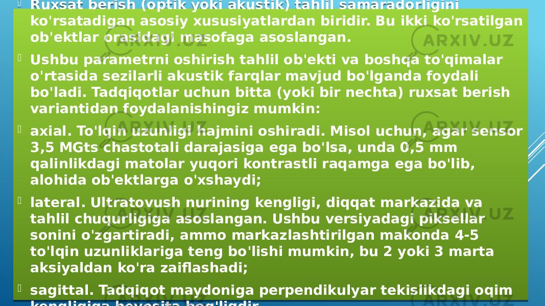  Ruxsat berish (optik yoki akustik) tahlil samaradorligini ko&#39;rsatadigan asosiy xususiyatlardan biridir. Bu ikki ko&#39;rsatilgan ob&#39;ektlar orasidagi masofaga asoslangan.  Ushbu parametrni oshirish tahlil ob&#39;ekti va boshqa to&#39;qimalar o&#39;rtasida sezilarli akustik farqlar mavjud bo&#39;lganda foydali bo&#39;ladi. Tadqiqotlar uchun bitta (yoki bir nechta) ruxsat berish variantidan foydalanishingiz mumkin:  axial. To&#39;lqin uzunligi hajmini oshiradi. Misol uchun, agar sensor 3,5 MGts chastotali darajasiga ega bo&#39;lsa, unda 0,5 mm qalinlikdagi matolar yuqori kontrastli raqamga ega bo&#39;lib, alohida ob&#39;ektlarga o&#39;xshaydi;  lateral. Ultratovush nurining kengligi, diqqat markazida va tahlil chuqurligiga asoslangan. Ushbu versiyadagi piksellar sonini o&#39;zgartiradi, ammo markazlashtirilgan makonda 4-5 to&#39;lqin uzunliklariga teng bo&#39;lishi mumkin, bu 2 yoki 3 marta aksiyaldan ko&#39;ra zaiflashadi;  sagittal. Tadqiqot maydoniga perpendikulyar tekislikdagi oqim kengligiga bevosita bog&#39;liqdir.01 3914 19 03 01 1C10 03 15 02 01 0C180A 3A222F05 09 0C08 01 08 060C1A 1003 060307 0C19 01 100C16 19 