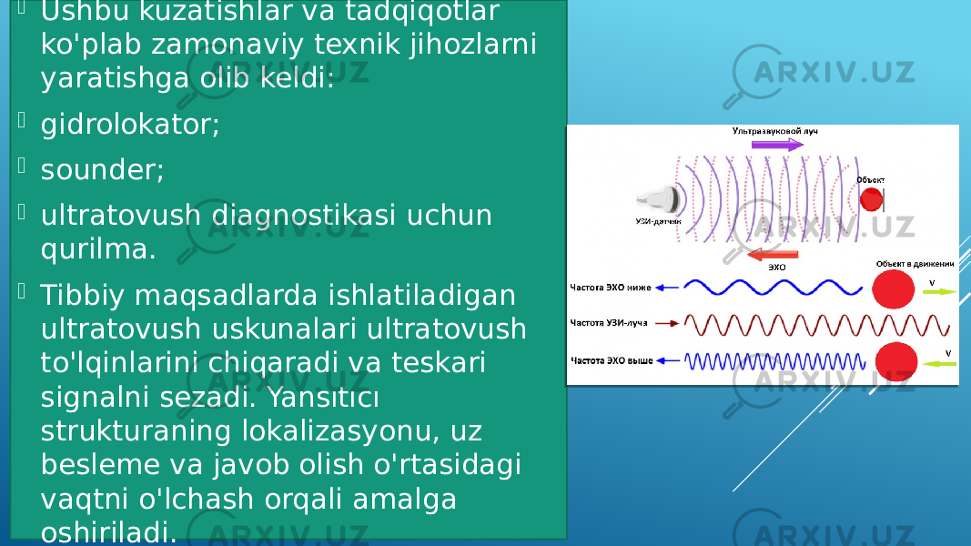  Ushbu kuzatishlar va tadqiqotlar ko&#39;plab zamonaviy texnik jihozlarni yaratishga olib keldi:  gidrolokator;  sounder;  ultratovush diagnostikasi uchun qurilma.  Tibbiy maqsadlarda ishlatiladigan ultratovush uskunalari ultratovush to&#39;lqinlarini chiqaradi va teskari signalni sezadi. Yansıtıcı strukturaning lokalizasyonu, uz besleme va javob olish o&#39;rtasidagi vaqtni o&#39;lchash orqali amalga oshiriladi. 