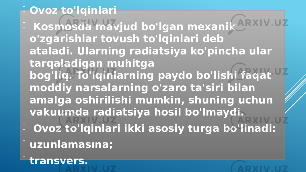  Ovoz to&#39;lqinlari    Kosmosda mavjud bo&#39;lgan mexanik o&#39;zgarishlar tovush to&#39;lqinlari deb ataladi. Ularning radiatsiya ko&#39;pincha ular tarqaladigan muhitga bog&#39;liq. To&#39;lqinlarning paydo bo&#39;lishi faqat moddiy narsalarning o&#39;zaro ta&#39;siri bilan amalga oshirilishi mumkin, shuning uchun vakuumda radiatsiya hosil bo&#39;lmaydi.    Ovoz to&#39;lqinlari ikki asosiy turga bo&#39;linadi:  uzunlamasına;  transvers. 