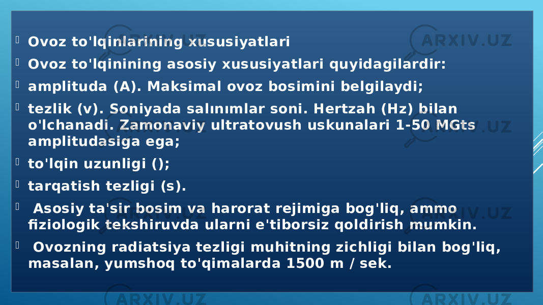  Ovoz to&#39;lqinlarining xususiyatlari   Ovoz to&#39;lqinining asosiy xususiyatlari quyidagilardir:   amplituda (A). Maksimal ovoz bosimini belgilaydi;  tezlik (v). Soniyada salınımlar soni. Hertzah (Hz) bilan o&#39;lchanadi. Zamonaviy ultratovush uskunalari 1-50 MGts amplitudasiga ega;  to&#39;lqin uzunligi ();  tarqatish tezligi (s).    Asosiy ta&#39;sir bosim va harorat rejimiga bog&#39;liq, ammo fiziologik tekshiruvda ularni e&#39;tiborsiz qoldirish mumkin.    Ovozning radiatsiya tezligi muhitning zichligi bilan bog&#39;liq, masalan, yumshoq to&#39;qimalarda 1500 m / sek. 