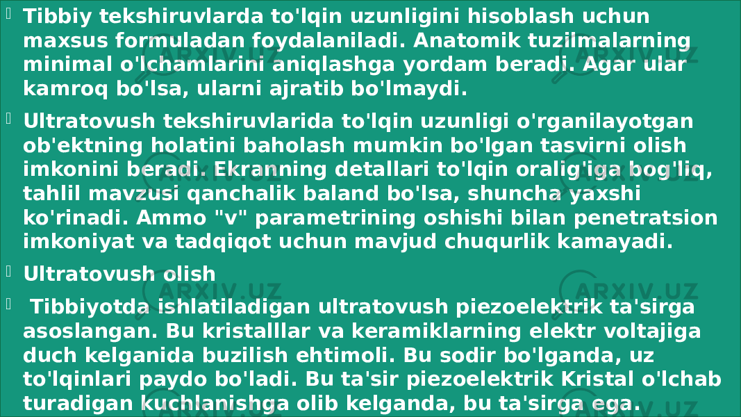  Tibbiy tekshiruvlarda to&#39;lqin uzunligini hisoblash uchun maxsus formuladan foydalaniladi. Anatomik tuzilmalarning minimal o&#39;lchamlarini aniqlashga yordam beradi. Agar ular kamroq bo&#39;lsa, ularni ajratib bo&#39;lmaydi.  Ultratovush tekshiruvlarida to&#39;lqin uzunligi o&#39;rganilayotgan ob&#39;ektning holatini baholash mumkin bo&#39;lgan tasvirni olish imkonini beradi. Ekranning detallari to&#39;lqin oralig&#39;iga bog&#39;liq, tahlil mavzusi qanchalik baland bo&#39;lsa, shuncha yaxshi ko&#39;rinadi. Ammo &#34;v&#34; parametrining oshishi bilan penetratsion imkoniyat va tadqiqot uchun mavjud chuqurlik kamayadi.  Ultratovush olish    Tibbiyotda ishlatiladigan ultratovush piezoelektrik ta&#39;sirga asoslangan. Bu kristalllar va keramiklarning elektr voltajiga duch kelganida buzilish ehtimoli. Bu sodir bo&#39;lganda, uz to&#39;lqinlari paydo bo&#39;ladi. Bu ta&#39;sir piezoelektrik Kristal o&#39;lchab turadigan kuchlanishga olib kelganda, bu ta&#39;sirga ega. 