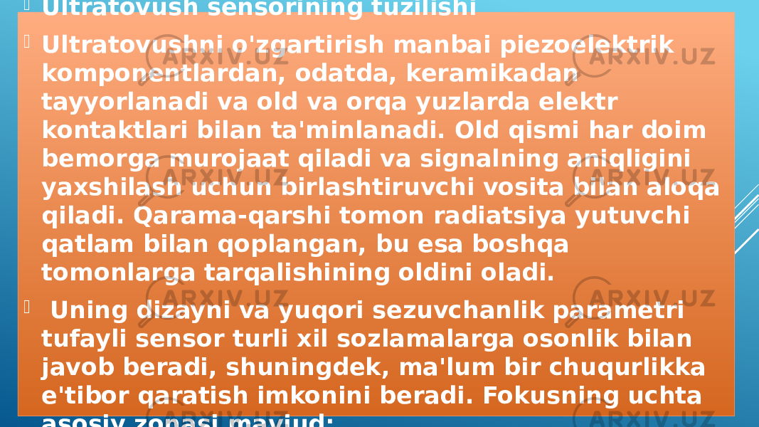  Ultratovush sensorining tuzilishi  Ultratovushni o&#39;zgartirish manbai piezoelektrik komponentlardan, odatda, keramikadan tayyorlanadi va old va orqa yuzlarda elektr kontaktlari bilan ta&#39;minlanadi. Old qismi har doim bemorga murojaat qiladi va signalning aniqligini yaxshilash uchun birlashtiruvchi vosita bilan aloqa qiladi. Qarama-qarshi tomon radiatsiya yutuvchi qatlam bilan qoplangan, bu esa boshqa tomonlarga tarqalishining oldini oladi.    Uning dizayni va yuqori sezuvchanlik parametri tufayli sensor turli xil sozlamalarga osonlik bilan javob beradi, shuningdek, ma&#39;lum bir chuqurlikka e&#39;tibor qaratish imkonini beradi. Fokusning uchta asosiy zonasi mavjud: 