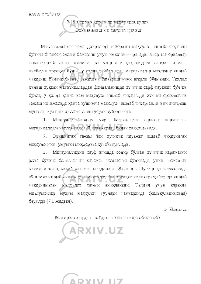 www.arxiv.uz 3. Ишлаб чиқаришда материаллардан Фойдаланишни таҳлил қилиш Материллларни режа доирасида тайёрлаш маҳсулот ишлаб чиқариш бўйича бизнес-режани бажариш учун имконият яратади. Агар материаллар тежаб-тергаб сарф этилмаса ва уларнинг ҳақиқатдаги сарфи нормага нисбатан ортиқча бўлса, у ҳолда тайёрланган материаллар маҳсулот ишлаб чиқариш бўйича бизнес-режасини бажариш учун етарли бўлмайди. Таҳлил қилиш орқали материаллардан фойдаланишда ортиқча сарф-харажат бўлган бўлса, у ҳолда қанча кам маҳслуот ишлаб чиқарилди ёки матераилларни тежаш натижасида қанча қўшимча маҳслуот ишлаб чиқарганлигини аниқлаш мумкин. Буларни ҳисобга олиш усули қуйидагича: 1. Маҳсулот бирлиги учун белгиланган харажат нормасини материалларга кетган ҳақиқий харажатлар билан таққосланади. 2. Эришилган тежам ёки ортиқча харажат ишлаб чиқарилган маҳсулотнинг умумий миқдорига кўпайтирилади. 3. Материалларни сарф этишда содир бўлган ортиқча харажатни режа бўйича белгиланган харажат нормасига бўлинади, унинг тежалган қисмини эса ҳақиқий харажат миқдорига бўлинади. Шу тариқа натижасида қўшимча ишлаб чиқарилган маҳсулот ёки ортиқча харажат оқибатида ишлаб чиқарилмаган маҳсулот ҳажми аниқланади. Таҳлил учун керакли маълумотлар муҳим маҳсулот турлари таннархида (калькуляциясида) берилди (7.1-жадвал). 1- Жадвал. Материаллардан фойдаланишнинг ҳисоб-китоби 