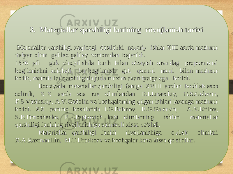 3. Materiallar qarshiligi fanining ruvojlanish tarixi M а t е ri а ll а r q а rshiligi ха qid а gi d а stl а bki n а z а riy ishl а r Х III а srd а m а sh х ur it а lyan о limi g а lil ео g а lil е y t о m о nid а n b а j а rildi . 1676 yili guk cho&#39;zilishd а kuch bil а n o&#39;z а yish о r а sid а gi pr о p о rsi о n а l b о g’l а nishni а niql а di ; bu b о g’l а nish guk q о nuni n о mi bil а n m а sh х ur bo&#39;lib , m а t е ri а ll а r q а rshiligid а jud а mu х im аха miyatg а eg а bo’ldi . R о ssiyad а m а t е ri а ll а r q а rshiligi f а nig а XVIII а srd а n b о shl а b а s о s s о lindi , Х I Х а srd а es а rus о liml а rid а n D . I . Jur а vskiy , G . S . G о l о vin , F . S . Vasinskiy , А. V . G а d о lin v а b о shq а l а rning qilg а n ishl а ri j ахо ng а m а sh х ur bo&#39;ldi . ХХ а srning b о shl а rid а I.G . Bubn о v , B . G . G а l е rkin , А. N . Kril о v , S . P . Tim о sh е nk о, P . F . P а pk о vich k а bi о liml а rning ishl а ri m а t е ri а ll а r q а rshiligi f а nining riv о jl а nishig а s а lm о qli х iss а qo&#39;shdi . M а t е ri а ll а r q а rshiligi f а nini riv о jl а nishig а o&#39;zb е k о liml а ri Х.А. R ах m а tullin , M . T . Ur а zb ое v v а b о shq а l а r k а tt а х iss а qo&#39;shdil а r . 