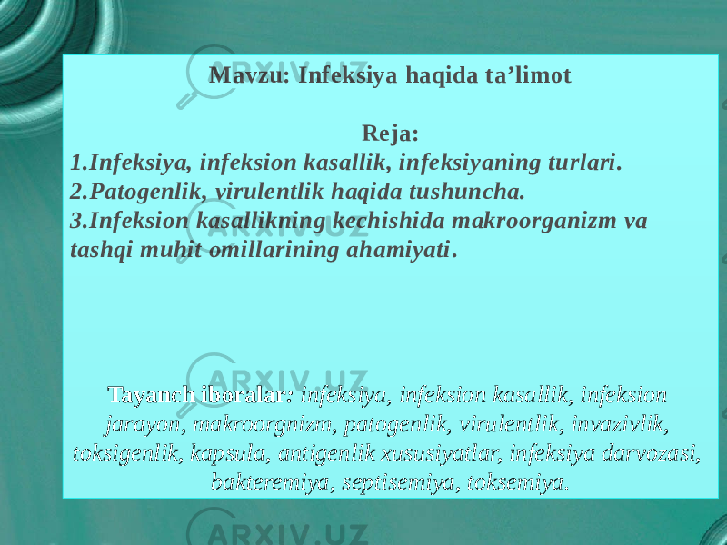 Mavzu: Infeksiya haqida ta’limot Reja: 1.Infeksiya, infeksion kasallik, infeksiyaning turlari. 2.Patogenlik, virulentlik haqida tushuncha. 3.Infeksion kasallikning kechishida makroorganizm va tashqi muhit omillarining ahamiyati . Tayanch iboralar : infeksiya, infeksion kasallik, infeksion jarayon, makroorgnizm, patogenlik, virulentlik, invazivlik, toksigenlik, kapsula, antigenlik xususiyatlar, infeksiya darvozasi, bakteremiya, septisemiya, toksemiya. 