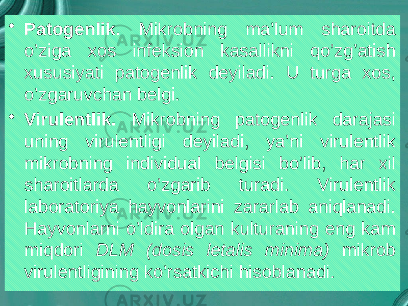 • Patogenlik. Mikrobning ma’lum sharoitda o’ziga xos infeksion kasallikni qo’zg’atish xususiyati patogenlik deyiladi. U turga xos, o’zgaruvchan belgi. • Virulentlik. Mikrobning patogenlik darajasi uning virulentligi deyiladi, ya’ni virulentlik mikrobning individual belgisi bo’lib, har xil sharoitlarda o’zgarib turadi. Virulentlik laboratoriya hayvonlarini zararlab aniqlanadi. Hayvonlarni o’ldira olgan kulturaning eng kam miqdori DLM (dosis letalis minima) mikrob virulentligining ko’rsatkichi hisoblanadi. 