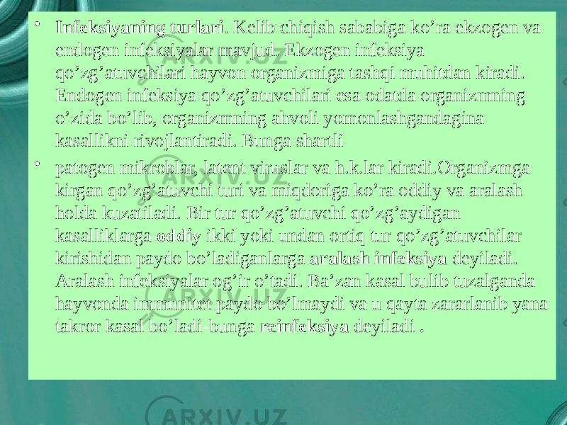 • Infeksiyaning turlari . Kelib chiqish sababiga ko’ra ekzogen va endogen infeksiyalar mavjud. Ekzogen infeksiya qo’zg’atuvchilari hayvon organizmiga tashqi muhitdan kiradi. Endogen infeksiya qo’zg’atuvchilari esa odatda organizmning o’zida bo’lib, organizmning ahvoli yomonlashgandagina kasallikni rivojlantiradi. Bunga shartli • patogen mikroblar, latent viruslar va h.k.lar kiradi.Organizmga kirgan qo’zg’atuvchi turi va miqdoriga ko’ra oddiy va aralash holda kuzatiladi. Bir tur qo’zg’atuvchi qo’zg’aydigan kasalliklarga oddiy ikki yoki undan ortiq tur qo’zg’atuvchilar kirishidan paydo bo’ladiganlarga aralash infeksiya deyiladi. Aralash infeksiyalar og’ir o’tadi. Ba’zan kasal bulib tuzalganda hayvonda immunitet paydo bo’lmaydi va u qayta zararlanib yana takror kasal bo’ladi-bunga reinfeksiya deyiladi . 