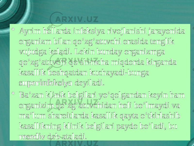 • Ayrim hollarda infeksiya rivojlanishi jarayonida organizm bilan qo’zg’atuvchi orasida tenglik vujudga keladi. Lekin bunday organizmga qo’zg’atuvchi qo’shimcha miqdorda kirganda kasallik boshqatdan kuchayadi-bunga superinfeksiya deyiladi. • Ba’zan klinik belgilari yo’qolgandan keyin ham organizim qo’zg’atuvchidan holi bo’lmaydi va ma’lum sharoitlarda kasallik qayta o’tkirlashib kasallikning klinik belgilari paydo bo’ladi, bu resediv deb ataladi. • 