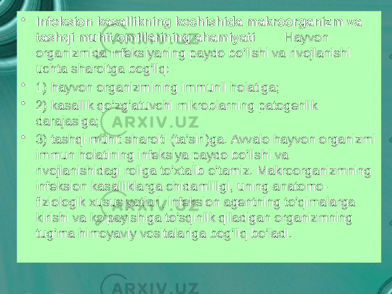 • Infeksion kasallikning kechishida makroorganizm va tashqi muhit omillarining ahamiyati Hayvon organizmida infeksiyaning paydo bo’lishi va rivojlanishi uchta sharoitga bog’liq: • 1) hayvon organizmining immunli holatiga; • 2) kasallik qo’zg’atuvchi mikroblarning patogenlik darajasiga; • 3) tashqi muhit sharoiti (ta’siri)ga. Avvalo hayvon organizmi immun holatining infeksiya paydo bo’lishi va rivojlanishidagi roliga to’xtalib o’tamiz. Makroorganizmning infeksion kasalliklarga chidamliligi, uning anatomo- fiziologik xususiyatlari, infeksion agentning to’qimalarga kirishi va ko’payishiga to’sqinlik qiladigan organizmning tug’ma himoyaviy vositalariga bog’liq bo’ladi. 