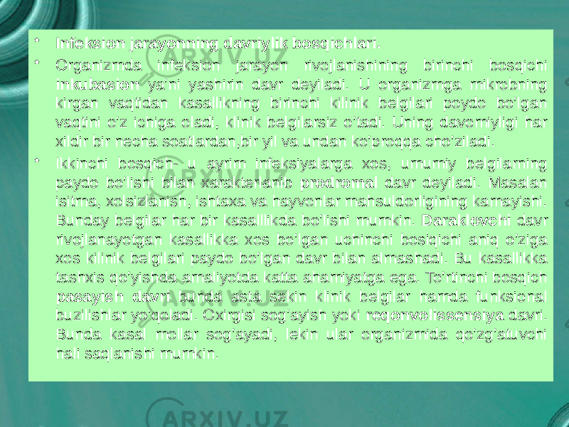 • Infeksion jarayonning davriylik bosqichlari. • Organizmda infeksion jarayon rivojlanishining birinchi bosqichi inkubasion ya’ni yashirin davr deyiladi. U organizmga mikrobning kirgan vaqtidan kasallikning birinchi kilinik belgilari poydo bo’lgan vaqtini o’z ichiga oladi, klinik belgilarsiz o’tadi. Uning davomiyligi har xildir bir necha soatlardan,bir yil va undan ko’proqqa cho’ziladi. • Ikkinchi bosqich- u ayrim infeksiyalarga xos, umumiy belgilarning paydo bo’lishi bilan xarakterlanib prodromal davr deyiladi. Masalan isitma, xolsizlanish, ishtaxa va hayvonlar mahsuldorligining kamayishi. Bunday belgilar har bir kasalllikda bo’lishi mumkin. Daraklovchi davr rivojlanayotgan kasallikka xos bo’lgan uchinchi bosiqichi aniq o’ziga xos kilinik belgilari paydo bo’lgan davr bilan almashadi. Bu kasallikka tashxis qo’yishda amaliyotda katta ahamiyatga ega. To’rtinchi bosqich pasayish davri bunda asta sekin klinik belgilar hamda funksional buzilishlar yo’qoladi. Oxirgisi sog’ayish yoki reqonvolissensiya davri. Bunda kasal mollar sog’ayadi, lekin ular organizmida qo’zg’atuvchi hali saqlanishi mumkin. 