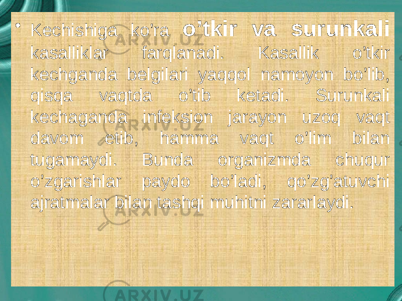 • Kechishiga ko’ra o’tkir va surunkali kasalliklar farqlanadi. Kasallik o’tkir kechganda belgilari yaqqol namoyon bo’lib, qisqa vaqtda o’tib ketadi. Surunkali kechaganda infeksion jarayon uzoq vaqt davom etib, hamma vaqt o’lim bilan tugamaydi. Bunda organizmda chuqur o’zgarishlar paydo bo’ladi, qo’zg’atuvchi ajratmalar bilan tashqi muhitni zararlaydi. 