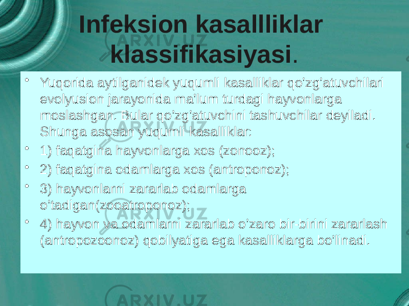 Infeksion kasallliklar klassifikasiyasi . • Yuqorida aytilganidek yuqumli kasalliklar qo’zg’atuvchilari evolyusion jarayonida ma’lum turdagi hayvonlarga moslashgan. Bular qo’zg’atuvchini tashuvchilar deyiladi. Shunga asosan yuqumli kasalliklar: • 1) faqatgina hayvonlarga xos (zonooz); • 2) faqatgina odamlarga xos (antroponoz); • 3) hayvonlarni zararlab odamlarga o’tadigan(zooatroponoz); • 4) hayvon va odamlarni zararlab o’zaro bir-birini zararlash (antropozoonoz) qobilyatiga ega kasalliklarga bo’linadi. 