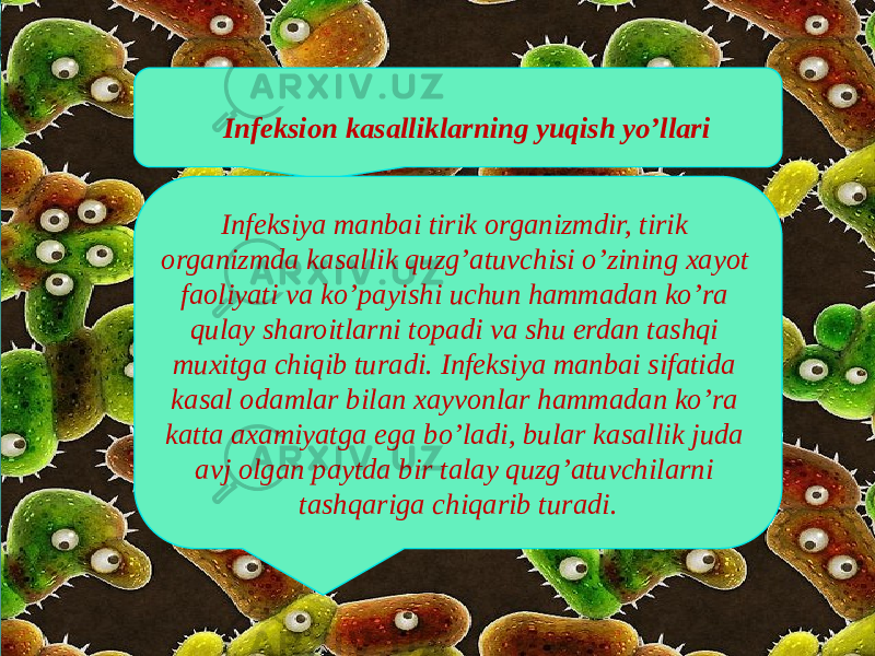 Infeksion kasalliklarning yuqish yo’llari Infeksiya manbai tirik organizmdir, tirik organizmda kasallik quzg’atuvchisi o’zining xayot faoliyati va ko’payishi uchun hammadan ko’ra qulay sharoitlarni topadi va shu erdan tashqi muxitga chiqib turadi. Infeksiya manbai sifatida kasal odamlar bilan xayvonlar hammadan ko’ra katta axamiyatga ega bo’ladi, bular kasallik juda avj olgan paytda bir talay quzg’atuvchilarni tashqariga chiqarib turadi. 