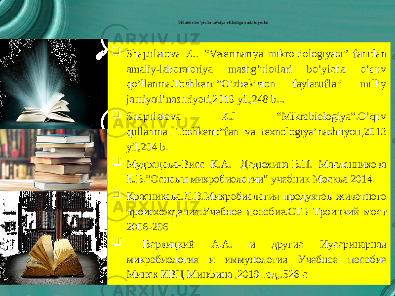  Sillabus bo’yicha tavsiya etiladigan adabiyotlar  Shapulatova Z.J “Veterinariya mikrobiologiyasi” fanidan amaliy-laboratoriya mashg’ulotlari bo’yicha o’quv qo’llanma.Toshkent:”O’zbekiston faylasuflari milliy jamiyati’nashriyoti,2019 yil,248 b...  Shapulatova Z.J “Mikrobiologiya”.O’quv qullanma .Toshkent:”fan va texnologiya’nashriyoti,2013 yil,204 b.  Мудрецова-Висс К.А. Дедюхина В.П. Масленникова Е.В.”Основы микробиологии” учебник Москва 2014.  Красниковa.Л.В.Микробиология продуктов животного происхождения:Учебное пособие.СТБ Троицкий мост 2006-296  Вервицкий А.А. и другие Иуееринарная микробиология и иммунология Учебное пособие Минск ИВЦ Минфина ,2019 год,.526 с 