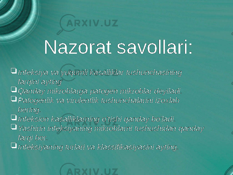 Nazorat savollari:    Infeksiya va yuqumli kasalliklar tushunchasining farqini ayting  Qanday mikroblarga patogen mikroblar deyiladi.  Patogenlik va virulentlik tushunchalarini izoxlab bering.  Infeksion kasalliklarning o’tishi qanday bo’ladi.  Yashirin infeksiyaning mikroblarni tushushidan qanday farqi bor.  Infeksiyaning turlari va klassifikasiyasini ayting. 