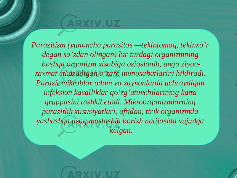 Parazitizm (yunoncha parasitos —tekintomoq, tekinxo’r degan so’zdan olingan) bir turdagi organizmning boshqa organizm xisobiga oziqslanib, unga ziyon- zaxmat etkazadigan o’zaro munosabatlarini bildiradi. Parazit mikroblar odam va xayvonlarda uchraydigan infeksion kasalliklar qo’zg’atuvchilarining katta gruppasini tashkil etadi. Mikroorganizmlarning parazitlik xususiyatlari, aftidan, tirik organizmda yashashga uzoq moslashib borish natijasida vujudga kelgan. 