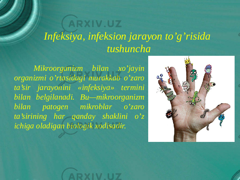  Mikroorganizm bilan xo’jayin organizmi o’rtasidagi murakkab o’zaro ta’sir jarayonini «infeksiya» termini bilan belgilanadi. Bu—mikroorganizm bilan patogen mikroblar o’zaro ta’sirining har qanday shaklini o’z ichiga oladigan biologik xodisadir. Infeksiya, infeksion jarayon to’g’risida tushuncha 