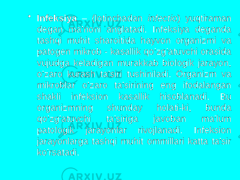 • Infeksiya – (lotinchadan infectio ) yuqtiraman degan ma’noni anglatadi. Infeksiya deganda tashqi muhit sharoitida hayvon organizmi va patogen mikrob - kasallik qo’zg’atuvchi orasida vujudga keladigan murakkab biologik jarayon, o’zaro kurash ta’siri tushiniladi. Organizm va mikroblar o’zaro ta’sirining eng ifodalangan shakli infeksion kasallik hisoblanadi. Bu organizmning shunday holati-ki, bunda qo’zg’atuvchi ta’siriga javoban ma’lum patologik jarayonlar rivojlanadi. Infeksion jarayonlarga tashqi muhit ommillari katta ta’sir ko’rsatadi. 