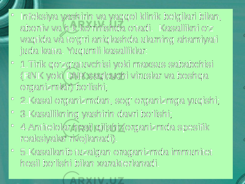 • Infeksiya yashirin va yaqqol klinik belgilari bilan, abortiv va h.k ko’rinishda o’tadi. Kasallikni o’z vaqtida va to’g’ri aniqlashda ularning ahamiyati juda katta. Yuqumli kasalliklar: • 1.Tirik qo’zg’atuvchisi yoki maxsus sababchisi (RNK yoki DNK saqlovchi viruslar va boshqa organizmlar) bo’lishi; • 2.Kasal organizmdan, sog’ organizmga yuqishi; • 3.Kasallikning yashirin davri bo’lishi; • 4.Antitelolar hosil qilishi (organizmda spesifik reaksiyalar rivojlanadi). • 5.Kasallanib tuzalgan oraganizmda immunitet hosil bo’lishi bilan xarakterlanadi. 