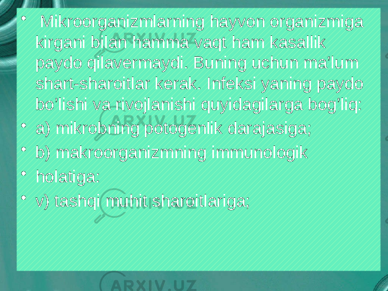 • Mikroorganizmlarning hayvon organizmiga kirgani bilan hamma vaqt ham kasallik paydo qilavermaydi. Buning uchun ma’lum shart-sharoitlar kerak. Infeksi yaning paydo bo’lishi va rivojlanishi quyidagilarga bog’liq: • a) mikrobning potogenlik darajasiga; • b) makroorganizmning immunologik • holatiga: • v) tashqi muhit sharoitlariga; 