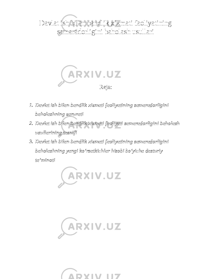 Davlat ish bilan bandlik xizmati faoliyatining samaradorligini baholash usullari Reja : 1. Davlat ish bilan bandlik xizmati faoliyatining samaradorligini baholashning zarurati 2. Davlat ish bilan bandlik xizmati faoliyati samaradorligini baholash usullarining tasnifi 3. Davlat ish bilan bandlik xizmati faoliyatining samaradorligini baholashning yangi ko‘rsatkichlar hisobi bo‘yicha dasturiy ta’minoti 