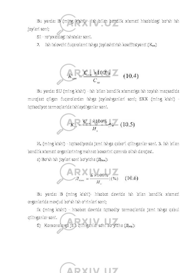 Bu yerda: B (ming kishi) - ish bilan bandlik xizmati hisobidagi bo‘sh ish joylari soni; SI - ro‘yxatdagi ishsizlar soni. 2. Ish izlovchi fuqarolarni ishga joylashtirish koeffitsiyenti ( К иж ) Bu yerda: SIJ (ming kishi) - ish bilan bandlik xizmatiga ish topish maqsadida murojaat qilgan fuqarolardan ishga joylashganlari soni; SXX (ming kishi) - iqtisodiyot tarmoqlarida ishlaydiganlar soni. И к (ming kishi) - iqtisodiyotda jami ishga qabo‘l qilinganlar soni. 3. Ish bilan bandlik xizmati organlarining mehnat bozorini qamrab olish darajasi. а ) Bo‘sh ish joylari soni bo‘yicha ( Д биж ): Bu yerda: B (ming kishi)- hisobot davrida ish bilan bandlik xizmati organlarida mavjud bo‘sh ish o‘rinlari soni; Ik (ming kishi) - hisobot davrida iqtisodiy tarmoqlarida jami ishga qabul qilinganlar soni. б ) Korxonalarga jalb qilinganlar soni bo‘yicha ( Д кор ): 