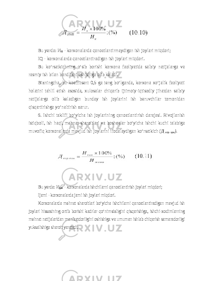 Bu yerda: И Н - korxonalarda qanoatlantirmaydigan ish joylari miqdori; IQ - korxonalarda qanoatlantiradigan ish joylari miqdori. Bu ko‘rsatkichning o‘sib borishi korxona faoliyatida salbiy natijalarga va rasmiy ish bilan bandlikni oshishiga olib keladi. Bizningcha, bu koeffitsent 0,5 ga teng bo‘lganda, korxona xo‘jalik faoliyati holatini tahlil etish asosida, xulosalar chiqarib ijtimoiy-iqtisodiy jihatdan salbiy natijalarga olib keladigan bunday ish joylarini ish beruvchilar tomonidan qisqartirishga yo‘naltirish zarur. 6. Ishchi taklifi bo‘yicha ish joylarining qanoatlantirish darajasi. Rivojlanish istiqboli, ish haqi, mehnat sharoitlari va boshqalar bo‘yicha ishchi kuchi talabiga muvofiq korxonalarda mavjud ish joylarini ifodalaydigan ko‘rsatkich ( Д кор . қан ). Bu yerda: И кан - korxonalarda ishchilarni qanoatlantirish joylari miqdori; Ijami - korxonalarda jami ish joylari miqdori. Korxonalarda mehnat sharoitlari bo‘yicha ishchilarni qanoatlantiradigan mavjud ish joylari hissasining ortib borishi kadrlar qo‘nimsizligini qisqarishiga, ishchi-xodimlarning mehnat natijalaridan manfaatdorligini oshishiga va umuman ishlab chiqarish samaradorligi yuksalishiga sharoit yaratadi. 