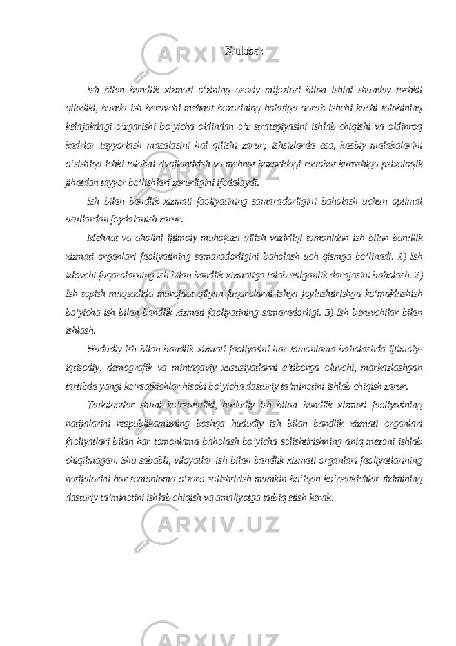 Xulosa: Ish bilan bandlik xizmati o‘zining asosiy mijozlari bilan ishini shunday tashkil qiladiki, bunda ish beruvchi mehnat bozorining holatiga qarab ishchi kuchi talabining kelajakdagi o‘zgarishi bo‘yicha oldindan o‘z strategiyasini ishlab chiqishi va oldinroq kadrlar tayyorlash masalasini hal qilishi zarur; ishsizlarda esa, kasbiy malakalarini o‘sishiga ichki talabni rivojlantirish va mehnat bozoridagi raqobat kurashiga psixologik jihatdan tayyor bo‘lishlari zarurligini ifodalaydi. Ish bilan bandlik xizmati faoliyatining samaradorligini baholash uchun optimal usullardan foydalanish zarur. Mehnat va aholini ijtimoiy muhofaza qilish vazirligi tomonidan ish bilan bandlik xizmati organlari faoliyatining samaradorligini baholash uch qismga bo‘linadi. 1) Ish izlovchi fuqarolarning ish bilan bandlik xizmatiga talab etilganlik darajasini baholash. 2) Ish topish maqsadida murojaat qilgan fuqarolarni ishga joylashtirishga ko‘maklashish bo‘yicha ish bilan bandlik xizmati faoliyatining samaradorligi. 3) Ish beruvchilar bilan ishlash. Hududiy ish bilan bandlik xizmati faoliyatini har tomonlama baholashda ijtimoiy- iqtisodiy, demografik va mintaqaviy xususiyatlarni e’tiborga oluvchi, markazlashgan tartibda yangi ko‘rsatkichlar hisobi bo‘yicha dasturiy ta’minotini ishlab chiqish zarur. Tadqiqotlar shuni ko‘rsatadiki, hududiy ish bilan bandlik xizmati faoliyatining natijalarini respublikamizning boshqa hududiy ish bilan bandlik xizmati organlari faoliyatlari bilan har tomonlama baholash bo‘yicha solishtirishning aniq mezoni ishlab chiqilmagan. Shu sababli, viloyatlar ish bilan bandlik xizmati organlari faoliyatlarining natijalarini har tomonlama o‘zaro solishtirish mumkin bo‘lgan ko‘rsatkichlar tizimining dasturiy ta’minotini ishlab chiqish va amaliyotga tatbiq etish kerak . 