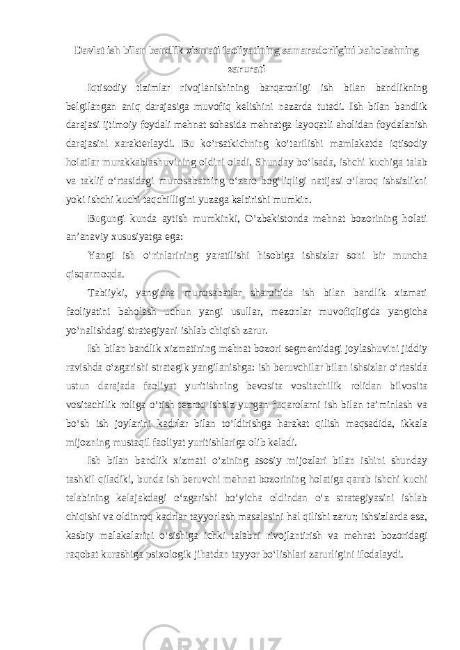 Davlat ish bilan bandlik xizmati faoliyatining samaradorligini baholashning zarurati Iqtisodiy tizimlar rivojlanishining barqarorligi ish bilan bandlikning belgilangan aniq darajasiga muvofiq kelishini nazarda tutadi. Ish bilan bandlik darajasi ijtimoiy foydali mehnat sohasida mehnatga layoqatli aholidan foydalanish darajasini xarakterlaydi. Bu ko‘rsatkichning ko‘tarilishi mamlakatda iqtisodiy holatlar murakkablashuvining oldini oladi. Shunday bo‘lsada, ishchi kuchiga talab va taklif o‘rtasidagi munosabatning o‘zaro bog‘liqligi natijasi o‘laroq ishsizlikni yoki ishchi kuchi taqchilligini yuzaga keltirishi mumkin. Bugungi kunda aytish mumkinki, O‘zbekistonda mehnat bozorining holati an’anaviy xususiyatga ega: Yangi ish o‘rinlarining yaratilishi hisobiga ishsizlar soni bir muncha qisqarmoqda. Tabiiyki, yangicha munosabatlar sharoitida ish bilan bandlik xizmati faoliyatini baholash uchun yangi usullar, mezonlar muvofiqligida yangicha yo‘nalishdagi strategiyani ishlab chiqish zarur. Ish bilan bandlik xizmatining mehnat bozori segmentidagi joylashuvini jiddiy ravishda o‘zgarishi strategik yangilanishga: ish beruvchilar bilan ishsizlar o‘rtasida ustun darajada faoliyat yuritishning bevosita vositachilik rolidan bilvosita vositachilik roliga o‘tish tezroq ishsiz yurgan fuqarolarni ish bilan ta’minlash va bo‘sh ish joylarini kadrlar bilan to‘ldirishga harakat qilish maqsadida, ikkala mijozning mustaqil faoliyat yuritishlariga olib keladi. Ish bilan bandlik xizmati o‘zining asosiy mijozlari bilan ishini shunday tashkil qiladiki, bunda ish beruvchi mehnat bozorining holatiga qarab ishchi kuchi talabining kelajakdagi o‘zgarishi bo‘yicha oldindan o‘z strategiyasini ishlab chiqishi va oldinroq kadrlar tayyorlash masalasini hal qilishi zarur; ishsizlarda esa, kasbiy malakalarini o‘sishiga ichki talabni rivojlantirish va mehnat bozoridagi raqobat kurashiga psixologik jihatdan tayyor bo‘lishlari zarurligini ifodalaydi. 