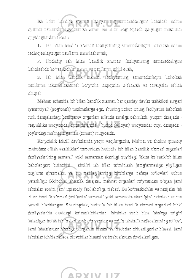 Ish bilan bandlik xizmati faoliyatining samaradorligini baholash uchun optimal usullardan foydalanish zarur. Bu bilan bog‘liqlikda qo‘yilgan masalalar quyidagilardan iborat: 1. Ish bilan bandlik xizmati faoliyatining samaradorligini baholash uchun tadbiq etilayotgan usullarni tizimlashtirish; 2. Hududiy ish bilan bandlik xizmati faoliyatining samaradorligini baholashda ko‘rsatkichlar tizimi va usullarini tahlil etish; 3. Ish bilan bandlik xizmati faoliyatining samaradorligini baholash usullarini takomillashtirish bo‘yicha tatqiqotlar o‘tkazish va tavsiyalar ishlab chiqish Mehnat sohasida ish bilan bandlik xizmati har qanday davlat tashkiloti singari iyerarxiyali (pog‘onali) tuzilmalarga ega, shuning uchun uning faoliyatini baholash turli darajalardagi boshqaruv organlari sifatida amalga oshiriladi: yuqori darajada - respublika miqyosida; o‘rta darajada - hudud (viloyat) miqyosida; quyi darajada - joylardagi mehnat organlari (tuman) miqyosida. Ko‘pchilik MDH davlatlarida yaqin vaqtlargacha, Mehnat va aholini ijtimoiy muhofaza qilish vazirliklari tomonidan hududiy ish bilan bandlik xizmati organlari faoliyatlarining samarali yoki samarasiz ekanligi quyidagi ikkita ko‘rsatkich bilan baholangan: birinchisi - aholini ish bilan ta’minlash jamg‘armasiga yig‘ilgan sug‘urta ajratmalari va bu mablag‘larning ishsizlarga nafaqa to‘lovlari uchun yetarliligi; ikkinchisi-ishsizlik darajasi, mehnat organlari ro‘yxatidan o‘tgan jami ishsizlar sonini jami iqtisodiy faol aholiga nisbati. Bu ko‘rsatkichlar va natijalar ish bilan bandlik xizmati faoliyatini samarali yoki samarasiz ekanligini baholash uchun yetarli hisoblangan. Shuningdek, hududiy ish bilan bandlik xizmati organlari ichki faoliyatlarida quyidagi ko‘rsatkichlardan: ishsizlar soni; bitta ishsizga to‘g‘ri keladigan bo‘sh ish joylari soni; o‘z vaqtida va to‘liq ishsizlik nafaqalarining to‘lovi, jami ishsizlardan hisobga olinganlar hissasi va hisobdan chiqarilganlar hissasi; jami ishsizlar ichida nafaqa oluvchilar hissasi va boshqalardan foydalanilgan . 