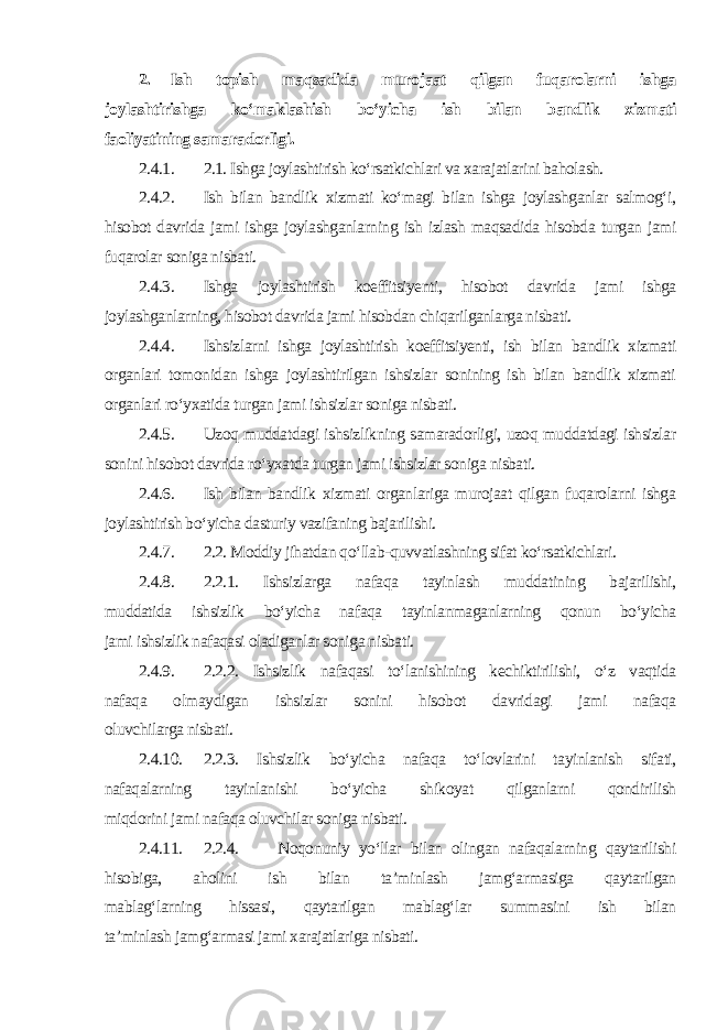 2. Ish topish maqsadida murojaat qilgan fuqarolarni ishga joylashtirishga ko‘maklashish bo‘yicha ish bilan bandlik xizmati faoliyatining samaradorligi . 2.4.1. 2.1. Ishga joylashtirish ko‘rsatkichlari va xarajatlarini baholash. 2.4.2. Ish bilan bandlik xizmati ko‘magi bilan ishga joylashganlar salmog‘i, hisobot davrida jami ishga joylashganlarning ish izlash maqsadida hisobda turgan jami fuqarolar soniga nisbati. 2.4.3. Ishga joylashtirish koeffitsiyenti, hisobot davrida jami ishga joylashganlarning, hisobot davrida jami hisobdan chiqarilganlarga nisbati. 2.4.4. Ishsizlarni ishga joylashtirish koeffitsiyenti, ish bilan bandlik xizmati organlari tomonidan ishga joylashtirilgan ishsizlar sonining ish bilan bandlik xizmati organlari ro‘yxatida turgan jami ishsizlar soniga nisbati. 2.4.5. Uzoq muddatdagi ishsizlikning samaradorligi, uzoq muddatdagi ishsizlar sonini hisobot davrida ro‘yxatda turgan jami ishsizlar soniga nisbati. 2.4.6. Ish bilan bandlik xizmati organlariga murojaat qilgan fuqarolarni ishga joylashtirish bo‘yicha dasturiy vazifaning bajarilishi. 2.4.7. 2.2. Moddiy jihatdan qo‘llab-quvvatlashning sifat ko‘rsatkichlari. 2.4.8. 2.2.1. Ishsizlarga nafaqa tayinlash muddatining bajarilishi, muddatida ishsizlik bo‘yicha nafaqa tayinlanmaganlarning qonun bo‘yicha jami ishsizlik nafaqasi oladiganlar soniga nisbati. 2.4.9. 2.2.2. Ishsizlik nafaqasi to‘lanishining kechiktirilishi, o‘z vaqtida nafaqa olmaydigan ishsizlar sonini hisobot davridagi jami nafaqa oluvchilarga nisbati. 2.4.10. 2.2.3. Ishsizlik bo‘yicha nafaqa to‘lovlarini tayinlanish sifati, nafaqalarning tayinlanishi bo‘yicha shikoyat qilganlarni qondirilish miqdorini jami nafaqa oluvchilar soniga nisbati. 2.4.11. 2.2.4. Noqonuniy yo‘llar bilan olingan nafaqalarning qaytarilishi hisobiga, aholini ish bilan ta’minlash jamg‘armasiga qaytarilgan mablag‘larning hissasi, qaytarilgan mablag‘lar summasini ish bilan ta’minlash jamg‘armasi jami xarajatlariga nisbati. 