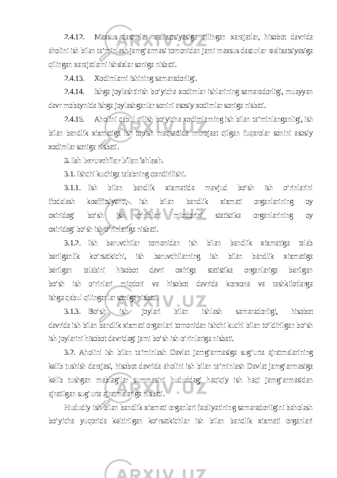 2.4.12. Maxsus dasturlar realizatsiyasiga qilingan xarajatlar, hisobot davrida aholini ish bilan ta’minlash jamg‘armasi tomonidan jami maxsus dasturlar realizatsiyasiga qilingan xarajatlarni ishsizlar soniga nisbati. 2.4.13. Xodimlarni ishining samaradorligi. 2.4.14. Ishga joylashtirish bo‘yicha xodimlar ishlarining samaradorligi, muayyan davr mobaynida ishga joylashganlar sonini asosiy xodimlar soniga nisbati. 2.4.15. Aholini qabul qilish bo‘yicha xodimlarning ish bilan ta’minlanganligi, ish bilan bandlik xizmatiga ish topish maqsadida murojaat qilgan fuqarolar sonini asosiy xodimlar soniga nisbati . 3. Ish beruvchilar bilan ishlash. 3.1. Ishchi kuchiga talabning qondirilishi. 3.1.1. Ish bilan bandlik xizmatida mavjud bo‘sh ish o‘rinlarini ifodalash koeffitsiyenti, ish bilan bandlik xizmati organlarining oy oxiridagi bo‘sh ish o‘rinlari miqdorini statistika organlarining oy oxiridagi bo‘sh ish o‘rinlariga nisbati. 3.1.2. Ish beruvchilar tomonidan ish bilan bandlik xizmatiga talab berilganlik ko‘rsatkichi, ish beruvchilarning ish bilan bandlik xizmatiga berilgan talabini hisobot davri oxiriga statistika organlariga berilgan bo‘sh ish o‘rinlari miqdori va hisobot davrida korxona va tashkilotlarga ishga qabul qilinganlar soniga nisbati. 3.1.3. Bo‘sh ish joylari bilan ishlash samaradorligi, hisobot davrida ish bilan bandlik xizmati organlari tomonidan ishchi kuchi bilan to‘ldirilgan bo‘sh ish joylarini hisobot davridagi jami bo‘sh ish o‘rinlariga nisbati. 3.2. Aholini ish bilan ta’minlash Davlat jamg‘armasiga sug‘urta ajratmalarining kelib tushish darajasi, hisobot davrida aholini ish bilan ta’minlash Davlat jamg‘armasiga kelib tushgan mablag‘lar summasini hududdagi haqiqiy ish haqi jamg‘armasidan ajratilgan sug‘urta ajratmalariga nisbati . Hududiy ish bilan bandlik xizmati organlari faoliyatining samaradorligini baholash bo‘yicha yuqorida keltirilgan ko‘rsatkichlar ish bilan bandlik xizmati organlari 