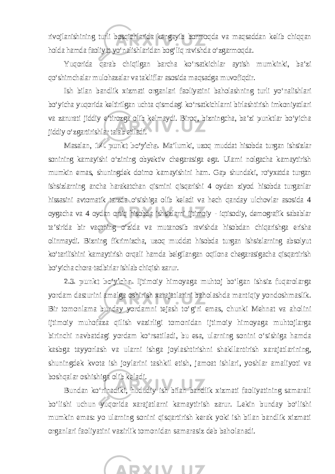 rivojlanishining turli bosqichlarida kengayib bormoqda va maqsaddan kelib chiqqan holda hamda faoliyat yo‘nalishlaridan bog‘liq ravishda o‘zgarmoqda. Yuqorida qarab chiqilgan barcha ko‘rsatkichlar aytish mumkinki, ba’zi qo‘shimchalar mulohazalar va takliflar asosida maqsadga muvofiqdir. Ish bilan bandlik xizmati organlari faoliyatini baholashning turli yo‘nalishlari bo‘yicha yuqorida keltirilgan uchta qismdagi ko‘rsatkichlarni birlashtirish imkoniyatlari va zarurati jiddiy e’tirozga olib kelmaydi. Biroq, bizningcha, ba’zi punktlar bo‘yicha jiddiy o‘zgartirishlar talab etiladi. Masalan , 1.4. punkt bo‘yicha. Ma’lumki, uzoq muddat hisobda turgan ishsizlar sonining kamayishi o‘zining obyektiv chegarasiga ega. Ularni nolgacha kamaytirish mumkin emas, shuningdek doimo kamayishini ham. Gap shundaki, ro‘yxatda turgan ishsizlarning ancha harakatchan qismini qisqarishi 4 oydan ziyod hisobda turganlar hissasini avtomatik tarzda o‘sishiga olib keladi va hech qanday ulchovlar asosida 4 oygacha va 4 oydan ortiq hisobda ishsizlarni ijtimoiy - iqtisodiy, demografik sabablar ta’sirida bir vaqtning o‘zida va mutanosib ravishda hisobdan chiqarishga erisha olinmaydi. Bizning fikrimizcha, uzoq muddat hisobda turgan ishsizlarning absolyut ko‘tarilishini kamaytirish orqali hamda belgilangan oqilona chegarasigacha qisqartirish bo‘yicha chora-tadbirlar ishlab chiqish zarur . 2.3. punkt bo‘yicha. Ijtimoiy himoyaga muhtoj bo‘lgan ishsiz fuqarolarga yordam dasturini amalga oshirish xarajatlarini baholashda mantiqiy yondoshmaslik. Bir tomonlama bunday yordamni tejash to‘g‘ri emas, chunki Mehnat va aholini ijtimoiy muhofaza qilish vazirligi tomonidan ijtimoiy himoyaga muhtojlarga birinchi navbatdagi yordam ko‘rsatiladi, bu esa, ularning sonini o‘sishiga hamda kasbga tayyorlash va ularni ishga joylashtirishni shakllantirish xarajatlarining, shuningdek kvota ish joylarini tashkil etish, jamoat ishlari, yoshlar amaliyoti va boshqalar oshishiga olib keladi. Bundan ko‘rinadiki, hududiy ish bilan bandlik xizmati faoliyatining samarali bo‘lishi uchun yuqorida xarajatlarni kamaytirish zarur. Lekin bunday bo‘lishi mumkin emas: yo ularning sonini qisqartirish kerak yoki ish bilan bandlik xizmati organlari faoliyatini vazirlik tomonidan samarasiz deb baholanadi. 