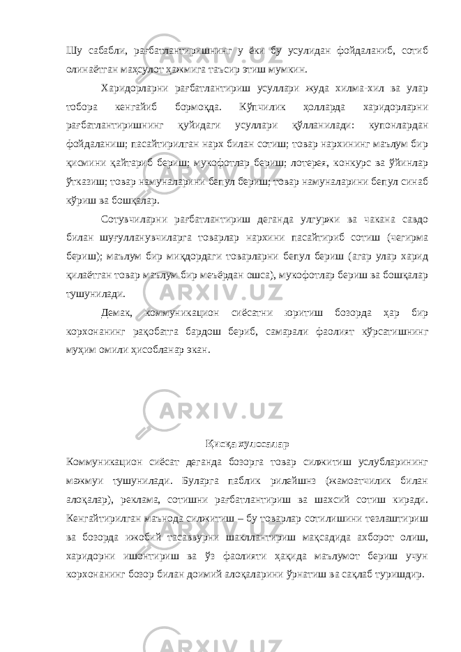 Шу сабабли, рағбатлантиришнинг у ёки бу усулидан фойдаланиб, сотиб олинаётган маҳсулот ҳажмига таъсир этиш мумкин. Харидорларни рағбатлантириш усуллари жуда хилма-хил ва улар тобора кенгайиб бормоқда. Кўпчилик ҳолларда харидорларни рағбатлантиришнинг қуйидаги усуллари қўлланилади: купонлардан фойдаланиш; пасайтирилган нарх билан сотиш; товар нархининг маълум бир қисмини қайтариб бериш; мукофотлар бериш; лотерея, конкурс ва ўйинлар ўтказиш; товар намуналарини бепул бериш; товар намуналарини бепул синаб кўриш ва бошқалар. Сотувчиларни рағбатлантириш деганда улгуржи ва чакана савдо билан шуғулланувчиларга товарлар нархини пасайтириб сотиш (чегирма бериш); маълум бир миқдордаги товарларни бепул бериш (агар улар харид қилаётган товар маълум бир меъёрдан ошса), мукофотлар бериш ва бошқалар тушунилади. Демак, коммуникацион сиёсатни юритиш бозорда ҳар бир корхонанинг рақобатга бардош бериб, самарали фаолият кўрсатишнинг муҳим омили ҳисобланар экан. Қисқа хулосалар Коммуникацион сиёсат деганда бозорга товар силжитиш услубларининг мажмуи тушунилади. Буларга паблик рилейшнз (жамоатчилик билан алоқалар), реклама, сотишни рағбатлантириш ва шахсий сотиш киради. Кенгайтирилган маънода силжитиш – бу товарлар сотилишини тезлаштириш ва бозорда ижобий тасаввурни шакллантириш мақсадида ахборот олиш, харидорни ишонтириш ва ўз фаолияти ҳақида маълумот бериш учун корхонанинг бозор билан доимий алоқаларини ўрнатиш ва сақлаб туришдир. 