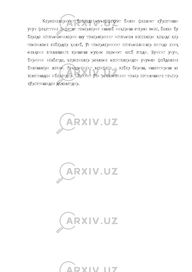 Корхоналарнинг бозорда муваффақият билан фаолият кўрсатиши учун фақатгина сифатли товарларни ишлаб чиқариш етарли эмас, балки бу борада истеъмолчиларни шу товарларнинг истеъмол хоссалари ҳақида ҳар томонлама хабардор қилиб, ўз товарларининг истеъмолчилар онгида аниқ мавқени эгаллашига эришиш муҳим аҳамият касб этади. Бунинг учун, биринчи навбатда, корхоналар реклама воситаларидан унумли фойдалана билишлари лозим. Рекламанинг вазифаси – хабар бериш, ишонтириш ва эслатишдан иборатдир. Шунинг ўзи рекламанинг товар сотилишига таъсир кўрсатишидан далолатдир. 