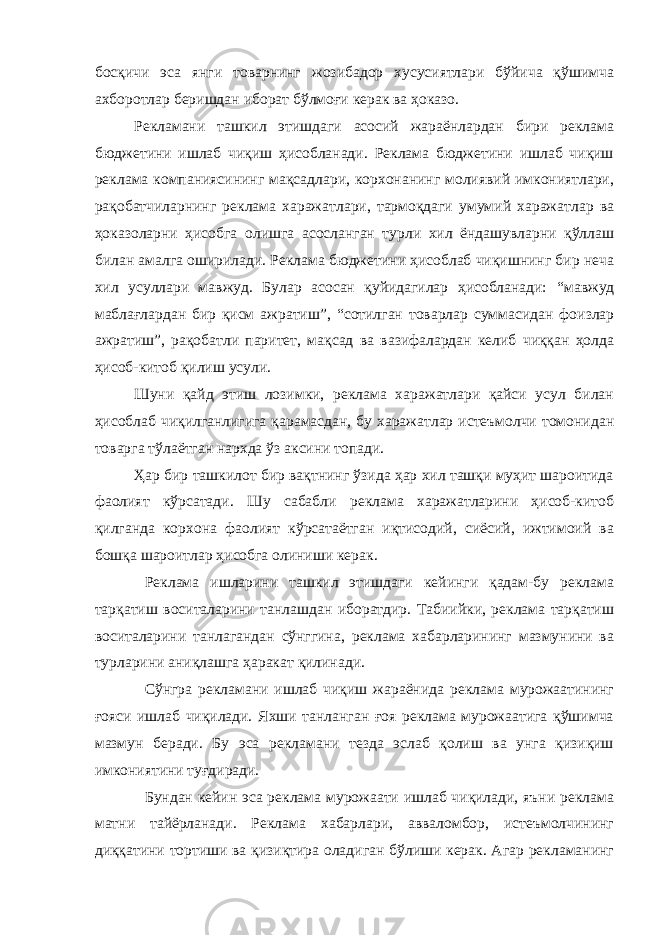 босқичи эса янги товарнинг жозибадор хусусиятлари бўйича қўшимча ахборотлар беришдан иборат бўлмоғи керак ва ҳоказо. Рекламани ташкил этишдаги асосий жараёнлардан бири реклама бюджетини ишлаб чиқиш ҳисобланади. Реклама бюджетини ишлаб чиқиш реклама компаниясининг мақсадлари, корхонанинг молиявий имкониятлари, рақобатчиларнинг реклама харажатлари, тармоқдаги умумий харажатлар ва ҳоказоларни ҳисобга олишга асосланган турли хил ёндашувларни қўллаш билан амалга оширилади. Реклама бюджетини ҳисоблаб чиқишнинг бир неча хил усуллари мавжуд. Булар асосан қуйидагилар ҳисобланади: “ мавжуд маблағлардан бир қисм ажратиш ” , “ сотилган товарлар суммасидан фоизлар ажратиш ” , рақобатли паритет, мақсад ва вазифалардан келиб чиққан ҳолда ҳисоб-китоб қилиш усули. Шуни қайд этиш лозимки, реклама харажатлари қайси усул билан ҳисоблаб чиқилганлигига қарамасдан, бу харажатлар истеъмолчи томонидан товарга тўлаётган нархда ўз аксини топади. Ҳар бир ташкилот бир вақтнинг ўзида ҳар хил ташқи муҳит шароитида фаолият кўрсатади. Шу сабабли реклама харажатларини ҳисоб-китоб қилганда корхона фаолият кўрсатаётган иқтисодий, сиёсий, ижтимоий ва бошқа шароитлар ҳисобга олиниши керак. Реклама ишларини ташкил этишдаги кейинги қадам-бу реклама тарқатиш воситаларини танлашдан иборатдир. Табиийки, реклама тарқатиш воситаларини танлагандан сўнггина, реклама хабарларининг мазмунини ва турларини аниқлашга ҳаракат қилинади. Сўнгра рекламани ишлаб чиқиш жараёнида реклама мурожаатининг ғояси ишлаб чиқилади. Яхши танланган ғоя реклама мурожаатига қўшимча мазмун беради. Бу эса рекламани тезда эслаб қолиш ва унга қизиқиш имкониятини туғдиради. Бундан кейин эса реклама мурожаати ишлаб чиқилади, яъни реклама матни тайёрланади. Реклама хабарлари, авваломбор, истеъмолчининг диққатини тортиши ва қизиқтира оладиган бўлиши керак. Агар рекламанинг 