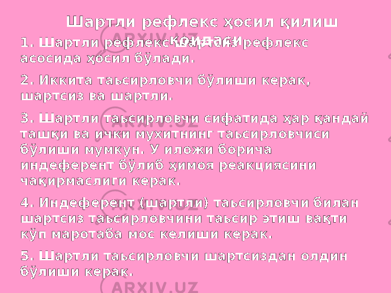  Шартли рефлекс ҳосил қилиш қоидаси. 1. Шартли рефлекс шартсиз рефлекс асосида ҳосил бўлади. 2. Иккита таьсирловчи бўлиши керак, шартсиз ва шартли. 3. Шартли таьсирловчи сифатида ҳар қандай ташқи ва ички мухитнинг таьсирловчиси бўлиши мумкун. У иложи борича индеферент бўлиб ҳимоя реакциясини чақирмаслиги керак. 4. Индеферент (шартли) таьсирловчи билан шартсиз таьсирловчини таьсир этиш вақти кўп маротаба мос келиши керак. 5. Шартли таьсирловчи шартсиздан олдин бўлиши керак. 